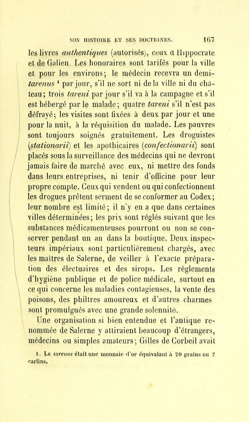 les livres aulhentiques (autoris^s), ceux a Hippocrate et de Galien. Les honoraires sont tariffs pour la ville et pour les environs; le medecin recevra un demi- tarenus 1 par jour, s’il ne sort ni dela ville ni du cha- teau; trois tareni par jour s’il va a la campagne et s’il est heberge par le malade; quatre tareni s’il n’est pas defraye; les visites sont fixees a deux par jour et une pour la nuit, a la requisition du malade. Les pauvres sont toujours soignes gratuitement. Les droguistes [stationarii) et les apothicaires (confectionarii) sont places sous la surveillance des medecins qui ne devront jamais faire de marche avec eux, ni mettre des fonds dans leurs entreprises, ni tenir d’officine pour leur propre compte. Ceux qui vendent ou qui confectionnent les drogues pretent serment de se con Former au Codex; leur nombre est limite; il n’y en a que dans certaines villes determinees; les prix sont regies suivant que les substances medicamenteuses pourront ou non se con- server pendant un an dans la boutique. Deux inspec- teurs imperiaux sont particulierement charges, avec les maitres de Salerne, de veiller a l’exacte prepara- tion des electuaires et des sirops. Les reglements d’hygiene publique et de police medicale, surtout en ce qui concerne les maladies contagieuses, la vente des poisons, des philtres amoureux et d’autres charmes sont promulgues avec une grande solennite. Une organisation si bien entendue et 1’antique re- nommee de Salerne y attiraient beaucoup d’etrangers, medecins ou simples amateurs; Gilles de Gorbeil avait 1. Le tarenus etait une monnaie d’or £quivalant a 20 grains ou 2 carlins*