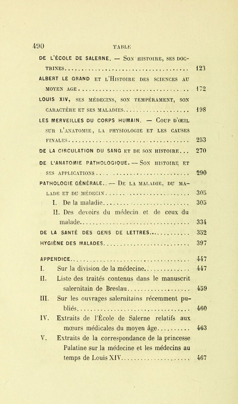 DE L’ECOLE DE SALERNE. — SON HISTOIRE, SES DOC- TRINES 123 ALBERT LE GRAND ET L’HlSTOIRE DES SCIENCES AU MOYEN AGE 172 LOUIS XIV, SES MEDECINS, SON TEMPERAMENT, SON CARACTERE ET SES MALADIES 198 LES IVIERVEILLES DU CORPS HUMAIN. — COUP D’OEIL SUR L’ANATOMIE, LA PHYSIOLOGIE ET LES CAUSES FINALES 253 DE LA CIRCULATION DU SANG ET DE SON HISTOIRE. . . 270 DE L’ANATQMIE PATHOLOGIQUE. — SON HISTOIRE; ET SES APPLICATIONS .... 290 PATHOLOGIE GENERALE..— De LA MALADIE, DU MA- LADE ET DU MEDECIN 305 I. De la maladie 305 II. Des devoirs du medecin et de ceux du malade 334 DE LA SANTE DES GENS DE LETTRES 352 HYGIENE DES IVIALADES 397 APPENDICE 447 I. Sur la division de la medecine 447 II. Liste des traites contenus dans le manuscrit salernitain de Breslau 459 III. Sur les ouvrages salernitains recemment pu- blics 460 IV. Extraits de l’Ecole de Salerne relatifs aux moeurs medicales du moyen age 463 V. Extraits de la correspondance de la princesse Palatine sur la medecine et les medecins au temps de Louis XIV 467