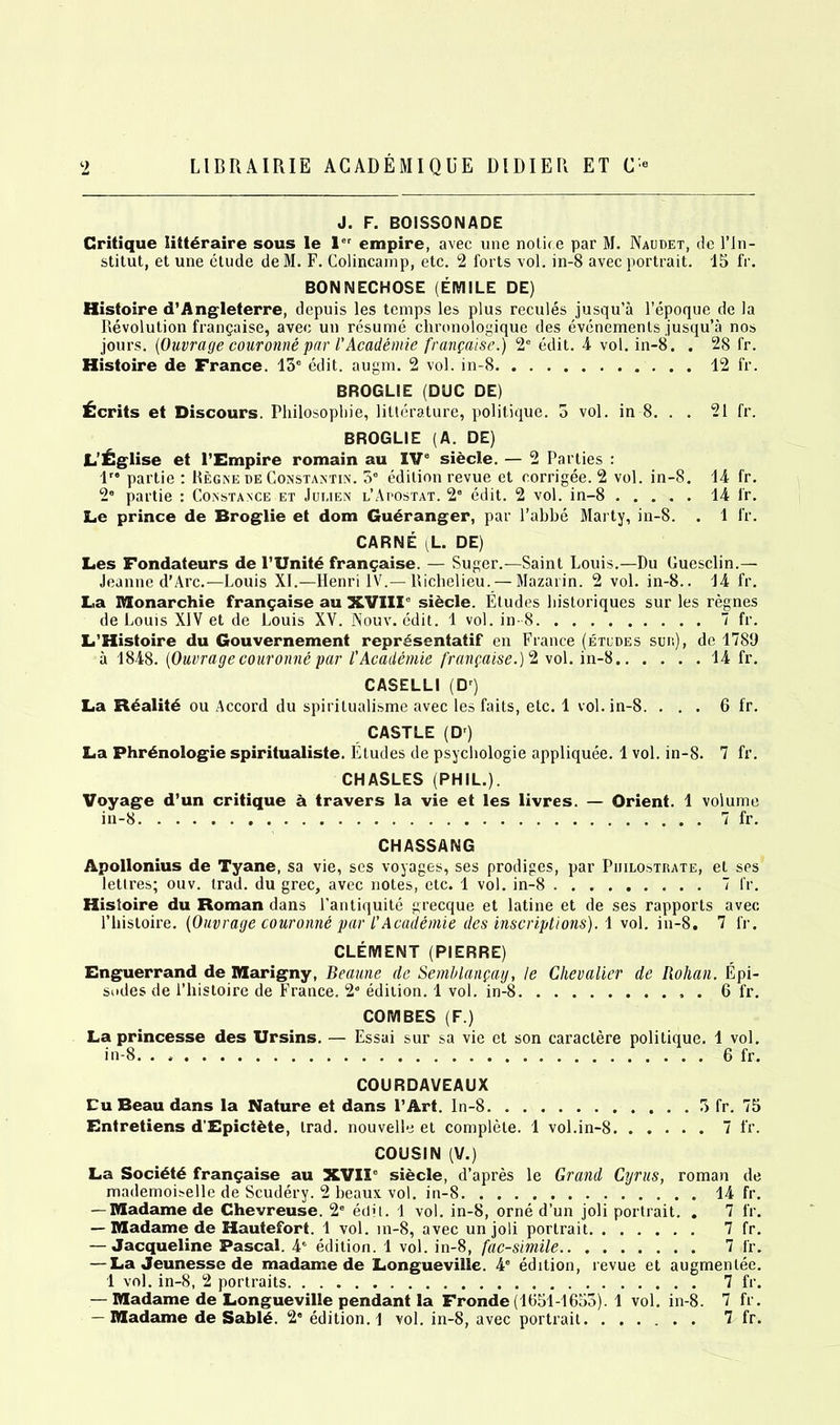 J. F. BOISSONADE Critique litt£raire sous le ler empire, avec une notice par M. Naudet, de l’ln- stitut, et une etude deM. F. Colincamp, etc. 2 forts vol. in-8 avec portrait. 15 fr. BONNECHOSE (EMILE DE) Histoire d’Angleterre, depuis les temps les plus recules jusqu’a l’epoque de la Revolution frangaise, avec un resume chronologique des evenemenls jusqu’a nos jours. (Ouvrage couronne par l'Academie franpaise.) 2C edit. 4 vol. in-8. . 28 fr. Histoire de France. 13° edit. augm. 2 vol. in-8 12 fr. BROGLIE (DUG DE) Merits et Discours. Philosophic, litterature, politique. 5 vol. in 8. . . 21 fr. BROGLIE (A. DE) L'£glise et l’Empire romain au IVe siecle. — 2 Parties : 1” partie : Regne de Constantin. 5° edition revue et oorrigee. 2 vol. in-8. 14 fr. 2“ partie : Constance et Jui.ien l’Afostat. 2° edit. 2 vol. in-8 14 fr. Le prince de Broglie et dom Gueranger, par l’abbe Marty, in-8. . 1 fr. CARNE L. DE) Les Fondateurs de l’Unitd frangaise. — Suger.—Saint Louis.—Du Guesclin.— Jeanne d’Arc.—-Louis XI.—Henri IV.—Richelieu. — Mazarin. 2 vol. in-8.. 14 fr. La Monarchic frangaise au XVIII0 siecle. Etudes historiques sur les regnes de Louis XIV et de Louis XV. Nouv. edit. 1 vol. in- 8 7 fr. L’Histoire du Gouvernement representatif en France (etudes sur.), de 1789 a 1848. (Ouvragecouronne par 1'Academie franpaise.)2 vol. in-8 14 fr. CASELLI (Dr) La R<§alit6 ou Accord du spiritualisme avec les faits, etc. 1 vol. in-8. ... 6 fr. CASTLE (D) La Phrdnologie spiritualiste. Etudes de psychologie appliquee. 1 vol. in-8. 7 fr. CHASLES (PHIL.). Voyage d’un critique a travers la vie et les livres. — Orient. 1 volume in-8 7 fr. CHASSANG Apollonius de Tyane, sa vie, ses voyages, ses prodiges, par Piiilostrate, el ses lettres; ouv. trad, du grec, avec notes, etc. 1 vol. in-8 7 fr. Histoire du Roman dans l’antiquite grecque et latine et de ses rapports avec. 1’histoire. (Ouvrage couronne par /’Academie des inscriptions). 1 vol. in-8. 7 fr. CLEMENT (PIERRE) Enguerrand de Marigny, Beaune de Semhlanpay, le Chevalier de Rohan. Epi- sodes de l’histoire de France. 2a edition. 1 vol. in-8 . 6 fr. COMBES (F.) La princesse des Ursins. — Essai sur sa vie et son caraclere politique. 1 vol. in-8. . 6 fr. COURDAVEAUX Cu Beau dans la Nature et dans I’Art. In-8 3 fr. 75 Entretiens d'Epiciete, trad, nouvelle et complete. 1 vol.in-8 7 fr. COUSIN (V.) La Soci£t£ frangaise au XVII0 siecle, d’apres le Grand Cyrus, roman de mademoiselle de Scudery. 2 beaux vol. in-8 14 fr. — Madame de Ghevreuse. 2° edit. 1 vol. in-8, orne d’un joli portrait. . 7 fr. — Madame de Hautefort. 1 vol. m-8, avec unjoli portrait 7 fr. — Jacqueline Pascal. 4° edition. 1 vol. in-8, facsimile 7 fr. — La Jeunesse de madame de Longueville. 4° edition, revue et augmenlee. 1 vol. in-8, 2 portraits 7 fr. — Madame de Longueville pendant la Fronde(1651-1653). 1 vol. in-8. 7 fr. — Madame de Sabl6. 2 edition. 1 vol. in-8, avec portrait 7 fr.