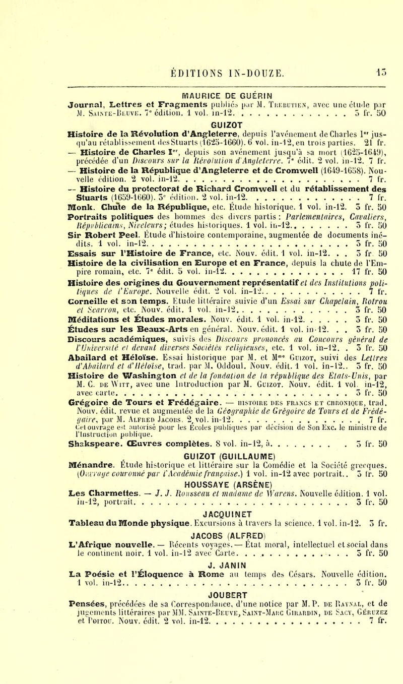 MAURICE DE GUERIN Journal, Lettres et Fragments publies pur M. Trebutien, avec unc elude par HI. Sainte-Beuve. 7 edition. 1 vol. in-12 5 IV. 50 GUIZOT Histoire de la Revolution d’Angleterre, depuis l’avenement de Charles I jus- qu’au relablissement desStuarts (1625-1660). 6 vol. in-12, en trois parties. 2i fr. — Histoire de Charles Ier, depuis son avenement jusqu’a sa mort (1625-1640), precedee d’un Discours sur la Devolution d'Anyleterre. 7* edit. 2 vol. in-12. 7 fr. — Histoire de la Rdpublique d’Angleterre et de Cromwell (1649-1658). Nou- velle edition. 2 vol. in-12 7 fr. — Histoire du protectorat de Richard Cromwell et du retablissement des Stuarts (1659-1660). 3° edition. 2 vol. in-12 7 fr. Monk. Chute de la Rdpublique, etc. Etude historique. 1 vol. in-12. 5 fr. 50 Portraits politiques des homines des divers partis: Parlementaires, Cavaliers, Republicains, Niveleurs; etudes historiques. 1 vol. in-12 3 fr. 50 Sir Robert Peel. Elude d’histoire contemporaine, augmentee de documents ine- dits. 1 vol. in-1'2 3 fr. 50 Essais sur 1’Histoire de France, etc. iNouv. edit. 1 vol. in-12. . . 5 fr 50 Histoire de la civilisation en Europe et en France, depuis la chute de l’Em- pire romain, etc. 7e edit. 5 vol. in-12 17 fr. 50 Histoire des origines du Gouvernement representatif el des Institutions poli- tiques de T Europe. Nouvelle edit. 2 vol. in-12 7 fr. Corneille et son temps. Etude litteraire suivie d’un Essai sur Chapelain, Dotrou et Scarron, etc. Nouv. edit. 1 vol. in-12 3 fr. 50 Meditations et Etudes morales. Nouv. edit. 1 vol. in-12 3 fr. 50 Etudes sur les Beaux-Arts en general. Nouv. edit. 1 vol. in 12. . . 5 fr. 50 Discours academiques, suivis des Discours prononces au Concours general de I'University et devant diverses Societes religieuses, etc. 1 vol. in-12. . 5 fr. 50 Abailard et Heloise. Essai historique par M. et Mme Guizot, suivi des Letlres d’Abailard et d'Heloise, trad, par M. Oddoul. Nouv. edit. 1 vol. in-12.. 3 fr. 50 Histoire de Washington et de la fondation de la republique des Etats- Unis, par M. C. de Witt, avec une Introduction par M. Guizot. Nouv. edit. 1vol. in-12, avec carte 3 fr. 50 Gregoire de Tours et Frdddgaire. — histoire des francs et chronique, trad. Nouv. edit, revue et augmentee de la Geographie de Gregoire de Tours et de Frede- gaire, par M. Alfred Jacobs. 2,vol. in-12 7 fr. Uetouvrage est autorise pour les Ecoles publiques par decision de SonExc. le ministre de rinstruction publique. Shakspeare. CEuvres completes. 8 vol. in-12, a 5 fr. 50 GUIZOT (GUILLAUME) Mdnandre. Etude historique et litteraire sur la Comedie et la Societe grecques. (Outrage couronne par TAcademie franpaise.) 1 vol. in-12 avec portrait.. 3 fr. 50 HOUSSAYE (ARSENE) Les Charmettes. — J. J. Rousseau et madame de Warens. Nouvelle edition. 1 vol. in-12, portrait 3 fr. 50 JACQUINET Tableau du Monde physique. Excursions a travel’s la science. 1 vol. in-12. 3 fr. JACOBS (ALFREDi L’Afrique nouvelle. — Recents voyages.— Etat moral, intellectuel etsocialdans le continent noir. 1 vol. in-12 avec Carte. . 3 fr. 50 J. JANIN La Poesie et 1’Eloquence a Rome au temps des Cesars. Nouvelle edition. 1 vol. in-12 3 fr. 50 JOUBERT Pensees, precedees de sa Correspondance, d’une notice par M. P. de Rayxal, et de jugements lilteraires par MM. Sainte-Beuve, Saint-.Marc Girardin, de Sacy, Geruzez et Poitou. Nouv. edit. 2 vol. in-12 7 fr.