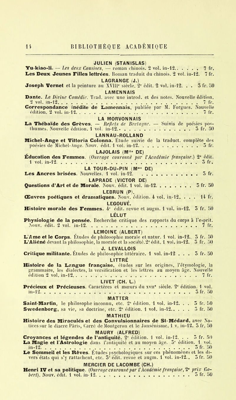 JULIEN (STANISLAS) Yu-kiao-li. — Les deux Cousines, — roman ehinois. 2 vol. in-12 7 fr. Les Deux Jeunes Filles lettrees. Roman traduit du ehinois. 2 vol. in-12. 7 fr. LAGRANGE (J.) Joseph Vernet et la peinture au XVI1P siecle. 2e edit. 2 vol. in-12. . . 3 fr. 50 LAMENNAIS Dante. La Divine Comedic. Trad, avec une introd. et des notes. Nouvelle edition. 2 vol. in-12 7 fr. Correspondance inedite de Lamennais, publiee par M. Forgues. Nouvelle edition. 2 vol. in-12 7 fr. LA MORVONNAIS La Th£bai‘de des Greves. — Reflets de Bretagne. — Suivis de poesies pos- thumes. Nouvelle edition. 1 vol. in-12.. 3 fr. 50 LANNAU-ROLLAND Michel-Ange et Vittoria Golonna. Etude suivie de la traduct. complete des poesies de Michel-Ange. Nouv. edit. 1 vol. in-12 3 fr. LAJOLAIS (Mll“ DE) Education des Femmes. (Ouvrage couronne par I'Academie frangaise.) 2“ edit. 1 vol. in-12 3 fr. LA TOUR-DU-PIN (Mroe DE) Les Ancres brisees. Nouvelles. 1 vol. in-12 3 fr. LAPRADE (VICTOR DE) Questions d’Art et de Morale. Nouv. edit. 1 vol. in-12 3 fr. 50 LEBRUN (P). CEuvres poetiques et dramatiques. Nouv. edition. 4 vol. in-12. ... 14 fr. LEGOUVE. Histoire morale des Femmes. 48 edit, revue et augm. 1 vol. in-12. 3 fr. 50 LELUT Physiologie de la pens£e. Recherche critique des rapports du corps a l’esprit. Nouv. edit. 2 vol. in-12 7 fr, LEMQINE (ALBERT) L’Ame et le Corps. Etudes de philosophie morale etnatur. 1 vol. in-12.. 3 fr. 50 L’Ali£ne devant la philosophie, la morale et la societe.26 edit. 1 vol. in-12. 5 fr. 50 J. LEVALLOIS Critique militante. Etudes de philosophie litteraire. 1 vol. in-12 ... 3 fr. 50 LITTRE Histoire de la Langue fran^aise, etudes sur les origines, l’etymologie, la grammaire, les dialectes, la versification et les lettres au moyen age. Nouvelle edition 2 vol. in-12 7 fr. LIVET (CH. L.) Prdcieux et Pr£cieuses. Caracteres et moeurs du xvn* siecle. 2' edition. 1 vol. in-12 3 fr. 50 MATTER Saint-Martin, le philosophe inconnu, etc. 2e edition. 1 vol. in-12. . . 3 fr. 50 Swedenborg, sa vie, sa doctrine, etc. 2° edition. 1 vol. in-12 5 fr. 50 MATHIEU Histoire des Miracules et des Convulsionnaires de St-Medard, avec No- tices sur le diacre Paris, Carre de Montgeron et le Jansenisme. 1 v. in-12. 3 fr. 50 MAURY (ALFRED) Croyances et legendes de l’antiquite. 2e edition. 1 vol. in-12. . . 3 fr. 50 La Magie et 1’Astrologie dans l’antiquite et au moyen age. 3e edition. 1 vol. in-12 3 fr. 50 Le Sommeil et les R&ves. Etudes psychologiques sur ces phenomenes et les di- vers etats qui s’y rattachent, etc. 3“ edit, revue et augm. 1 vol. in-12.. 3 fr. 50 MERCIER DE LACOMBE (CH.) Henri IV et sa politique. (Ouvrage ceuronnepar l’Academie frangaise,2* prix Go-