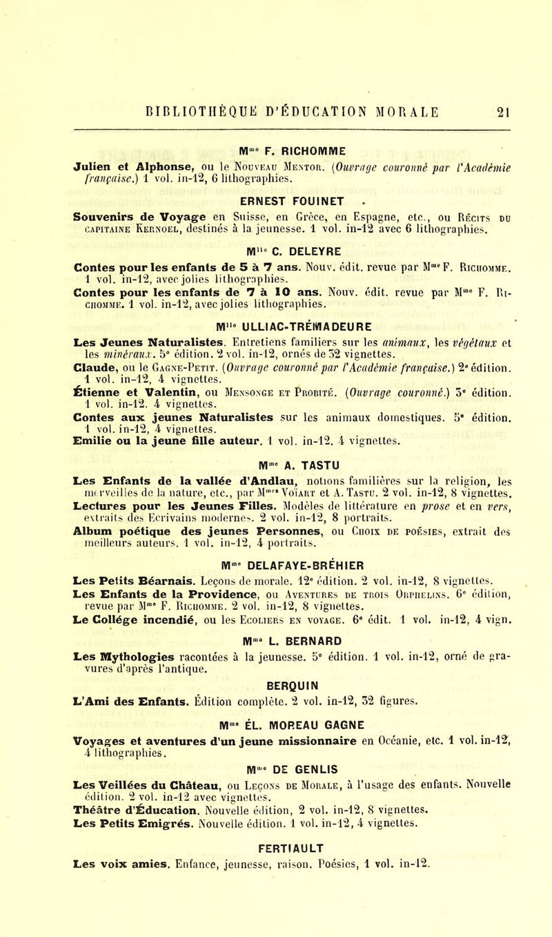 M“10 F. RICHOMME Julien et Alphonse, ou le Nouveau Mentor. (Ouvrage couronne par l'Academe franpaise.) 1 vol. in-12, 6 lithographies. ERNEST FOUINET Souvenirs de Voyage en Suisse, en Grece, en Espagne, etc., ou Recits du capitaine Kernoel, destines a la jeunesse. 1 vol. in-12 avec 6 lithographies. Mu“ C. DELEYRE Contes pour les enfants de 5 a 7 ans. Nouv. edit, revue par MraeF. Richomme. 1 vol. in-12, avecjolies lithographies. Contes pour les enfants de 7 a 10 ans. Nouv. edit, revue par Mme F. Ri- chomme. 1 vol. in-12, avec jolies lithographies. M110 ULLIAC-TREMADEURE Les Jeunes Naturalistes. Entretiens familiers sur les animaux, les vegetaux et les mineraux. b° edition. 2 vol. in-12, ornes de32 vignettes. Claude, ou le Gagne-Petit. (Ouvrage couronne par VAcademie franpaise.) 20 edition. 1 vol. in-12, 4 vignettes. £tienne et Valentin, ou Mensonge et Probite. (Ouvrage couronne.) 30 edition. 1 vol. in-12. 4 vignettes. Contes aux jeunes Naturalistes sur les animaux dornestiques. 5s edition. 1 vol. in-12, 4 vignettes. Emilie ou la jeune fille auteur. 1 vol. in-12. 4 vignettes. IV!100 A. TASTU Les Enfants de la vallde d’Andlau, notions familieres sur la religion, les merveilies de la nature, etc., par Mme* Vo'iart et A. Tastu. 2 vol. in-12, 8 vignettes. Lectures pour les Jeunes Filles. Modeles de litterature en prose et en vers, extraits des Ecrivains modernes. 2 vol. in-12, 8 portraits. Album poetique des jeunes Personnes, ou Ciioix de poesies, extrait des meilleurs auteurs. 1 vol. in-12, 4 portraits. IYIm0 DELAFAYE-BREHIER Les Petits Bdarnais. Lepons de morale. 12“ edition. 2 vol. in-12, 8 vignettes. Les Enfants de la Providence, ou Aventures de trois Orpiielins. 6e edition, revue par Mmo F. Richomme. 2 vol. in-12, 8 vignettes. Le College incendie, ou les Ecoliep.s en voyage. 6“ edit. 1 vol. in-12, 4 vign. Mma L. BERNARD Les Mythologies racontees a la jeunesse. 5“ edition. 1 vol. in-12, orne de gra- vures d’apres l’antique. BERQUIN L’Ami des Enfants. Edition complete. 2 vol. in-12, 32 figures. Mm° EL. MOREAU GAGNE Voyages et aventures d’un jeune missionnaire en Oceanie, etc. 1 vol. in-12^ 4 lithographies. M,,,° DE GENUS Les Veillees du Chateau, ou Lecons de Morale, a l’usage des enfants. Nouvelle edition. 2 vol. in-12 avec vignettes. Thdatre d’^ducation. Nouvelle edition, 2 vol. in-12, 8 vignettes. Les Petits Emigres. Nouvelle edition. 1 vol. in-12, 4 vignettes. FERTfAULT Les voix amies. Enfance, jeunesse, raison. Poesies, 1 vol. in-12.