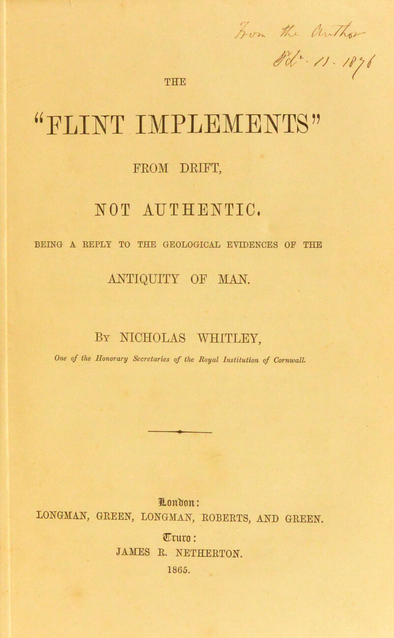 /yu /j - /y^I “FLINT IMPLEMENTS” FROM DRIFT, NOT AUTHENTIC, BEING A REPLY TO THE GEOLOGICAL EVIDENCES OF THE ANTIQUITY OF MAN. By NICHOLAS WHITLEY, One of the Honorary Secretaries of the Royal Institution of Cornwall. Eonfcnn: LONGMAH, GREEN, LONGMAN, ROBERTS, AND GREEN. Cturo: JAMES R. NETHERTON. 1865.