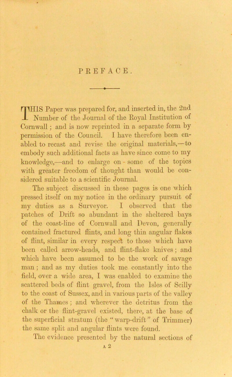 PREFACE. THIS Paper was prepared for, and inserted in, the 2nd Number of the Journal of the Royal Institution of Cornwall; and is now reprinted in a separate form by permission of the Council. I have therefore been en- abled to recast and revise the original materials,—to embody such additional facts as have since come to my knowledge,—and to enlarge on - some of the topics with greater freedom of thought than would be con- sidered suitable to a scientific J ournal. The subject discussed in these pages is one which pressed itself on my notice in the ordinary pursuit of my duties as a Surveyor. I observed that the patches of Drift so abundant in the sheltered bays of the coast-line of Cornwall and Devon, generally contained fractured flints, and long thin angular flakes of flint, similar in every respect to those which have been called arrow-heads, and flint-flake knives; and which have been assumed to be the work of savage man; and as my duties took me constantly into the field, over a wide area, I was enabled to examine the scattered beds of flint gravel, from the Isles of Scilly to the coast of Sussex, and in various parts of the valley of the Thames ; and wherever the detritus from the chalk or the flint-gravel existed, there, at the base of the superficial stratum (the “ warp-drift ” of Trimmer) the same split and angular flints were found. The evidence presented by the natural sections of