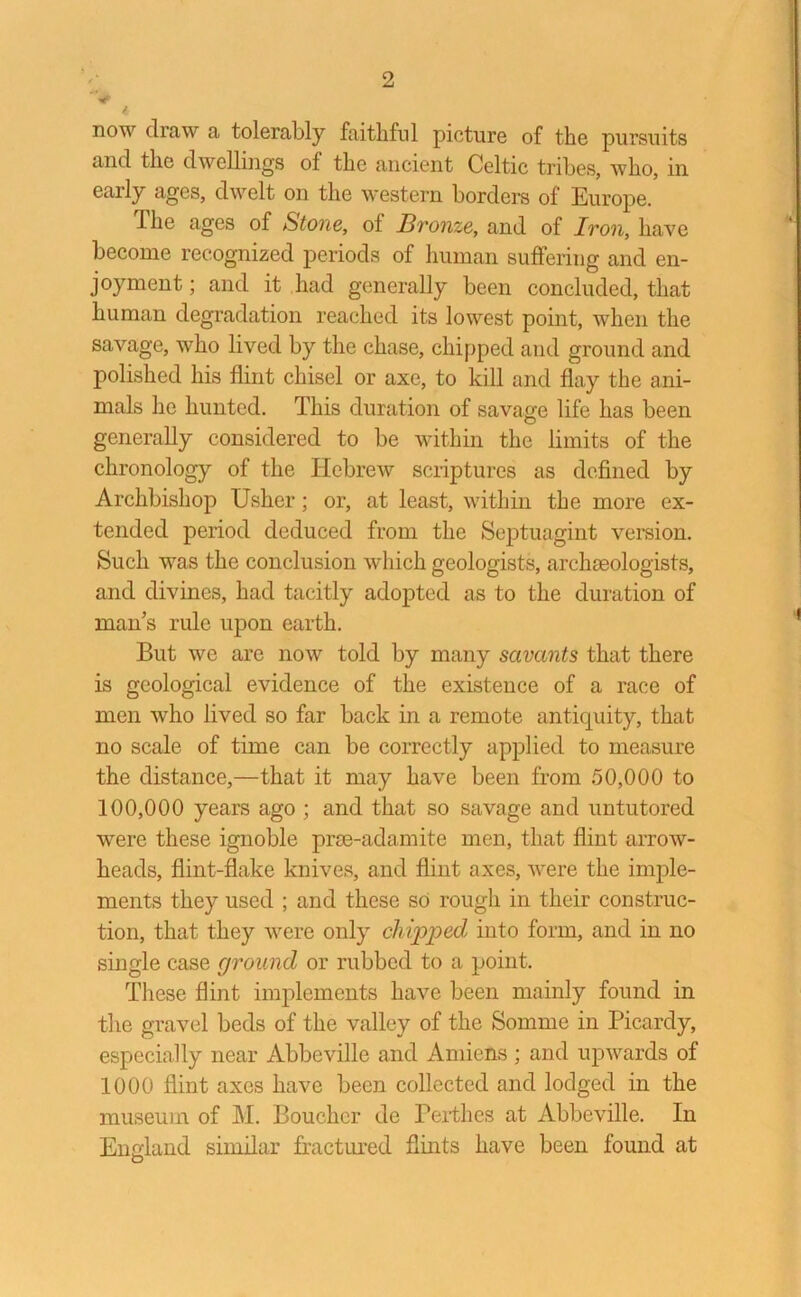 'V now draw a tolerably faithful picture of the pursuits and the dwellings of the ancient Celtic tribes, who, in early ages, dwelt on the western borders of Europe. dhe ages of Stone, of Bronze, and of Iron, have become recognized periods of human suffering and en- joyment ; and it had generally been concluded, that human degradation reached its lowest point, when the savage, who lived by the chase, chipped and ground and polished his flint chisel or axe, to kill and flay the ani- mals he hunted. This duration of savage life has been generally considered to be within the limits of the chronology of the Hebrew scriptures as defined by Archbishop Usher; or, at least, within the more ex- tended period deduced from the Septuagint version. Such was the conclusion which geologists, archaeologists, and divines, had tacitly adopted as to the duration of man’s rule upon earth. But we are now told by many savants that there is geological evidence of the existence of a race of men who lived so far back in a remote antiquity, that no scale of time can be correctly applied to measure the distance,—that it may have been from 50,000 to 100,000 years ago ; and that so savage and untutored were these ignoble prse-adamite men, that flint arrow- heads, flint-flake knives, and flint axes, were the imple- ments they used ; and these so rough in their construc- tion, that they were only chipped into form, and in no single case ground or rubbed to a point. These flint implements have been mainly found in the gravel beds of the valley of the Somme in Picardy, especially near Abbeville and Amiens ; and upwards of 1000 flint axes have been collected and lodged in the museum of M. Boucher de Perthes at Abbeville. In England similar fractured flints have been found at O