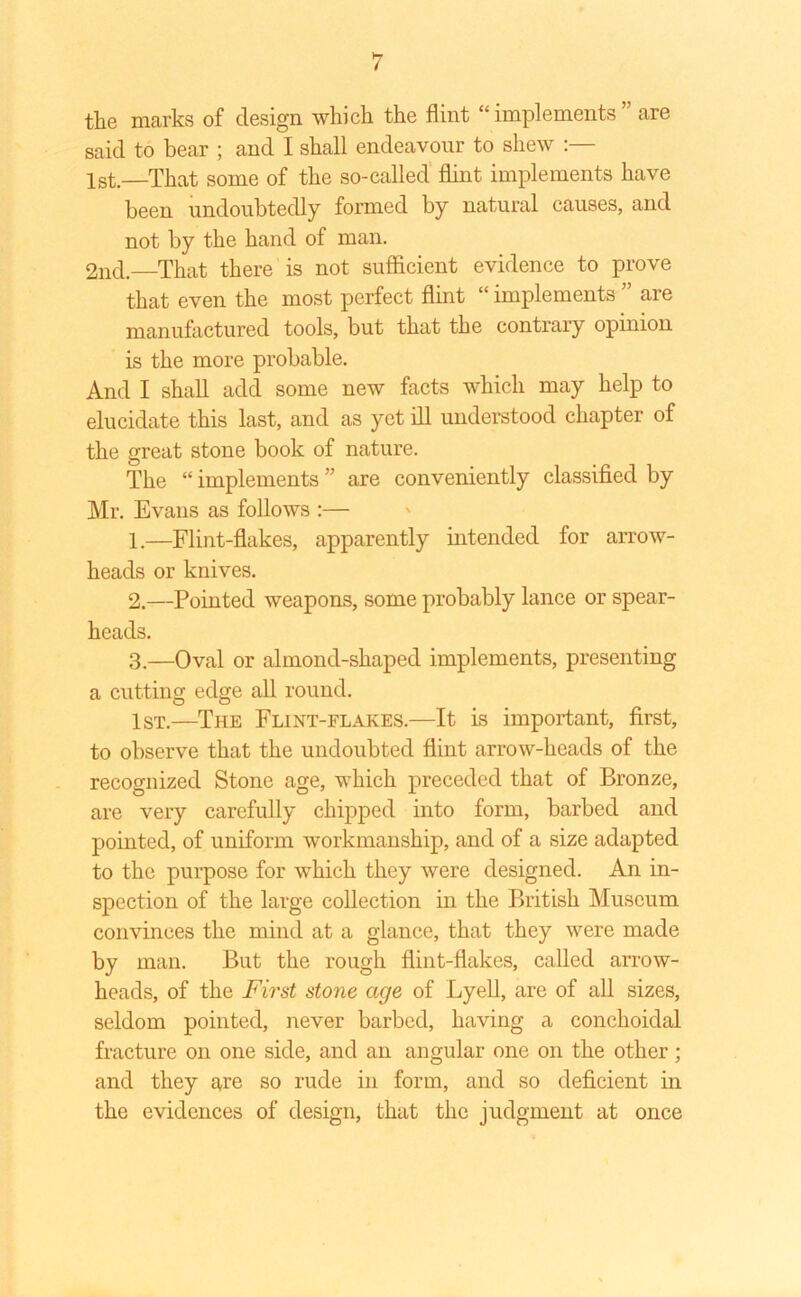 the marks of design which the flint “ implements ” are said to bear ; and I shall endeavour to shew :— 1st.—That some of the so-called flint implements have been undoubtedly formed by natural causes, and not by the hand of man. 2nd.—That there is not sufficient evidence to prove that even the most perfect flint “ implements ” are manufactured tools, but that the contrary opinion is the more probable. And I shall add some new facts which may help to elucidate this last, and as yet ill understood chapter of the great stone book of nature. The “ implements ” are conveniently classified by Mr. Evans as follows :— 1. —Flint-flakes, apparently intended for arrow- heads or knives. 2. —Pointed weapons, some probably lance or spear- heads. 3. —Oval or almond-shaped implements, presenting a cutting edge all round. 1st.—The Flint-flakes.—It is important, first, to observe that the undoubted flint arrow-heads of the recognized Stone age, which preceded that of Bronze, are very carefully chipped into form, barbed and pointed, of uniform workmanship, and of a size adapted to the purpose for which they were designed. An in- spection of the large collection in the British Museum convinces the mind at a glance, that they were made by man. But the rough flint-flakes, called arrow- heads, of the First stone age of Lyell, are of all sizes, seldom pointed, never barbed, having a conchoidal fracture on one side, and an angular one on the other; and they are so rude in form, and so deficient in the evidences of design, that the judgment at once