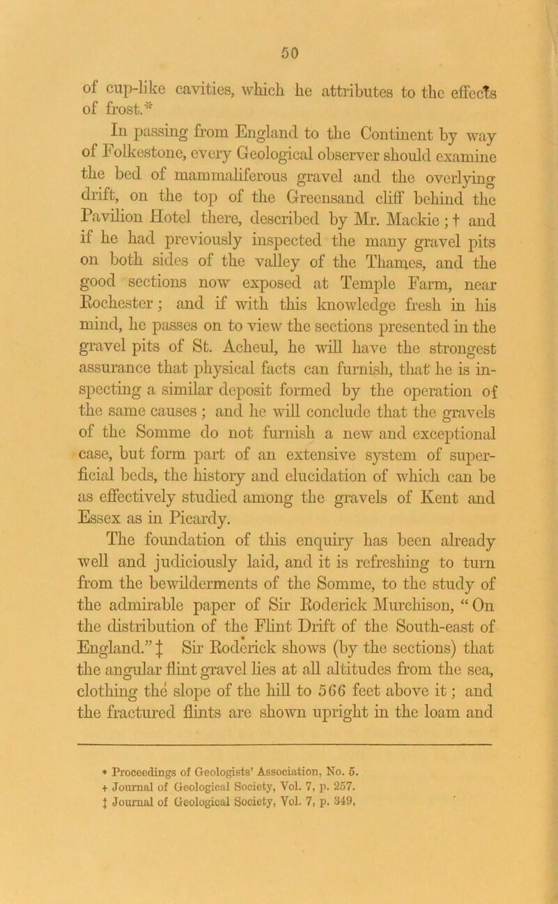 of cup-like cavities, which he attributes to the effects of frost.* In passing from England to the Continent by way of Folkestone, every Geological observer should examine the bed of mammaliferous gravel and the overlying drift, on the top of the Greensand cliff behind the Pavilion Hotel there, described by Mr. Mackie ; t and if he had previously inspected the many gravel pits on both sides of the valley of the Thames, and the good sections now exposed at Temple Farm, near Eochestcr; and if with this knowledge fresh in his mind, he passes on to view the sections presented in the gravel pits of St. Acheul, he will have the strongest assurance that physical facts can furnish, that he is in- specting a similar deposit formed by the operation of the same causes ; and he will conclude that the gravels of the Somme do not furnish a new and exceptional case, but form part of an extensive system of super- ficial beds, the histoiy and elucidation of which can be as effectively studied among the gravels of Kent and Essex as in Picardy. The foundation of this enquiiy has been already well and judiciously laid, and it is refreshing to turn from the bewilderments of the Somme, to the study of the admirable paper of Sir Roderick Murchison, “ On the distribution of the Flint Drift of the South-east of England.” J Sir Roderick shows (by the sections) that the angular flint gravel lies at all altitudes from the sea, clothing the slope of the hill to 566 feet above it; and the fractured flints are shown upright in the loam and * Proceedings of Geologists’ Association, No. 5. + Journal of Geological Society, Vol. 7, p. 257.