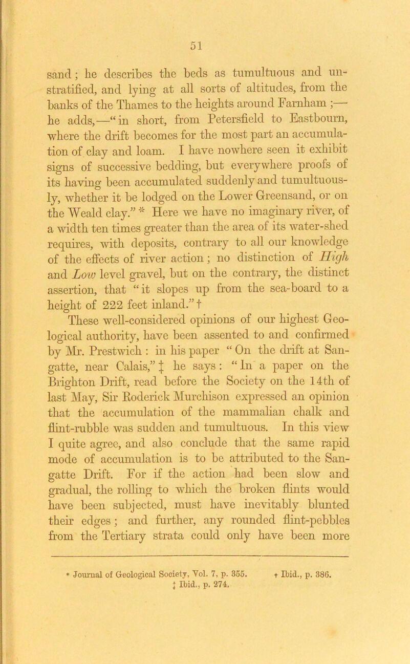 sand; he describes the beds as tumultuous and un- stratified, and tying at all sorts of altitudes, from the banks of the Thames to the heights around Farnham ;— he adds,—“in short, from Petersfield to Eastbourn, where the drift becomes for the most part an accumula- tion of clay and loam. I have nowhere seen it exhibit signs of successive bedding, but everywhere proofs of its having been accumulated suddenly and tumultuous- ly, whether it be lodged on the Lower Greensand, or on the Weald clay/’ * Here we have no imaginary river, of a width ten times greater than the area of its water-shed requires, with deposits, contrary to all our knowledge of the effects of river action; no distinction of High and Low level gravel, but on the contrary, the distinct assertion, that “ it slopes up from the sea-board to a height of 222 feet inland.” t These well-considered opinions of our highest Geo- logical authority, have been assented to and confirmed by Mr. Prestwick : in his paper “ On the drift at San- gatte, near Calais,” j he says: “ In a paper on the Brighton Drift, read before the Society on the 14 th of last May, Sir Roderick Murchison expressed an opinion that the accumulation of the mammalian chalk and flint-rubble was sudden and tumultuous. In this view I quite agree, and also conclude that the same rapid mode of accumulation is to be attributed to the San- gatte Drift. For if the action had been slow and gradual, the rolling to which the broken flints would have been subjected, must have inevitably blunted their edges; and further, any rounded flint-pebbles from the Tertiary strata could only have been more } Ibid., p. 274.