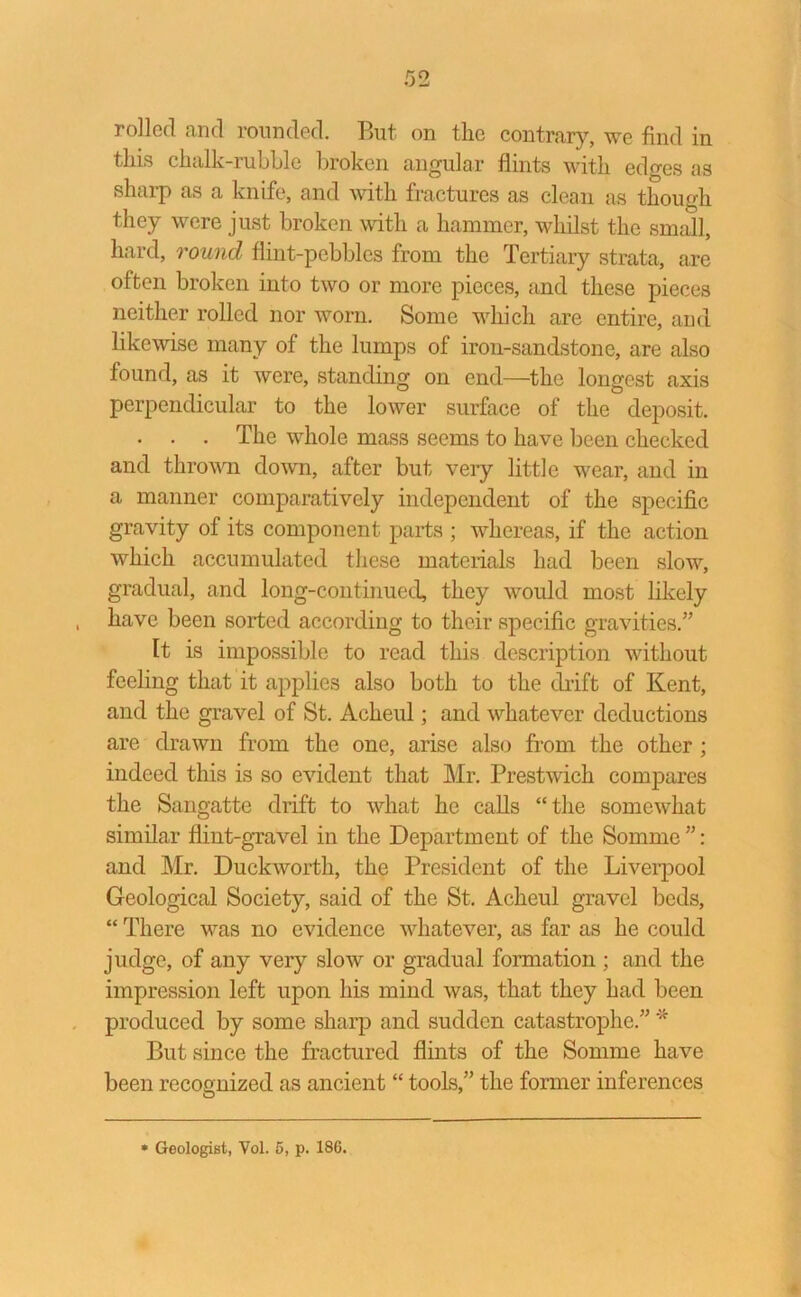 this chalk-rubble broken angular flints with edges as sharp as a knife, and with fractures as clean as though they were just broken with a hammer, whilst the small, hard, round flint-pebbles from the Tertiary strata, are often broken into two or more pieces, and these pieces neither rolled nor worn. Some which are entire, and likewise many of the lumps of iron-sandstone, are also found, as it were, standing on end—the longest axis perpendicular to the lower surface of the deposit. . . . The whole mass seems to have been checked and thrown down, after but very little wear, and in a manner comparatively independent of the specific gravity of its component parts ; whereas, if the action which accumulated these materials had been slow, gradual, and long-continued, they would most likely have been sorted according to their specific gravities.” It is impossible to read this description without feeling that it applies also both to the drift of Kent, and the gravel of St. Acheul; and whatever deductions are drawn from the one, arise also from the other ; indeed this is so evident that Mr. Prestwicli compares the Sangatte drift to what he calls “the somewhat similar flint-gravel in the Department of the Somme ”: and Mr. Duckworth, the President of the Liverpool Geological Society, said of the St. Acheul gravel beds, “ There was no evidence whatever, as far as he could judge, of any very slow or gradual formation ; and the impression left upon his mind was, that they had been produced by some sharp and sudden catastrophe.” * But since the fractured flints of the Somme have been recognized as ancient “ tools,” the former inferences