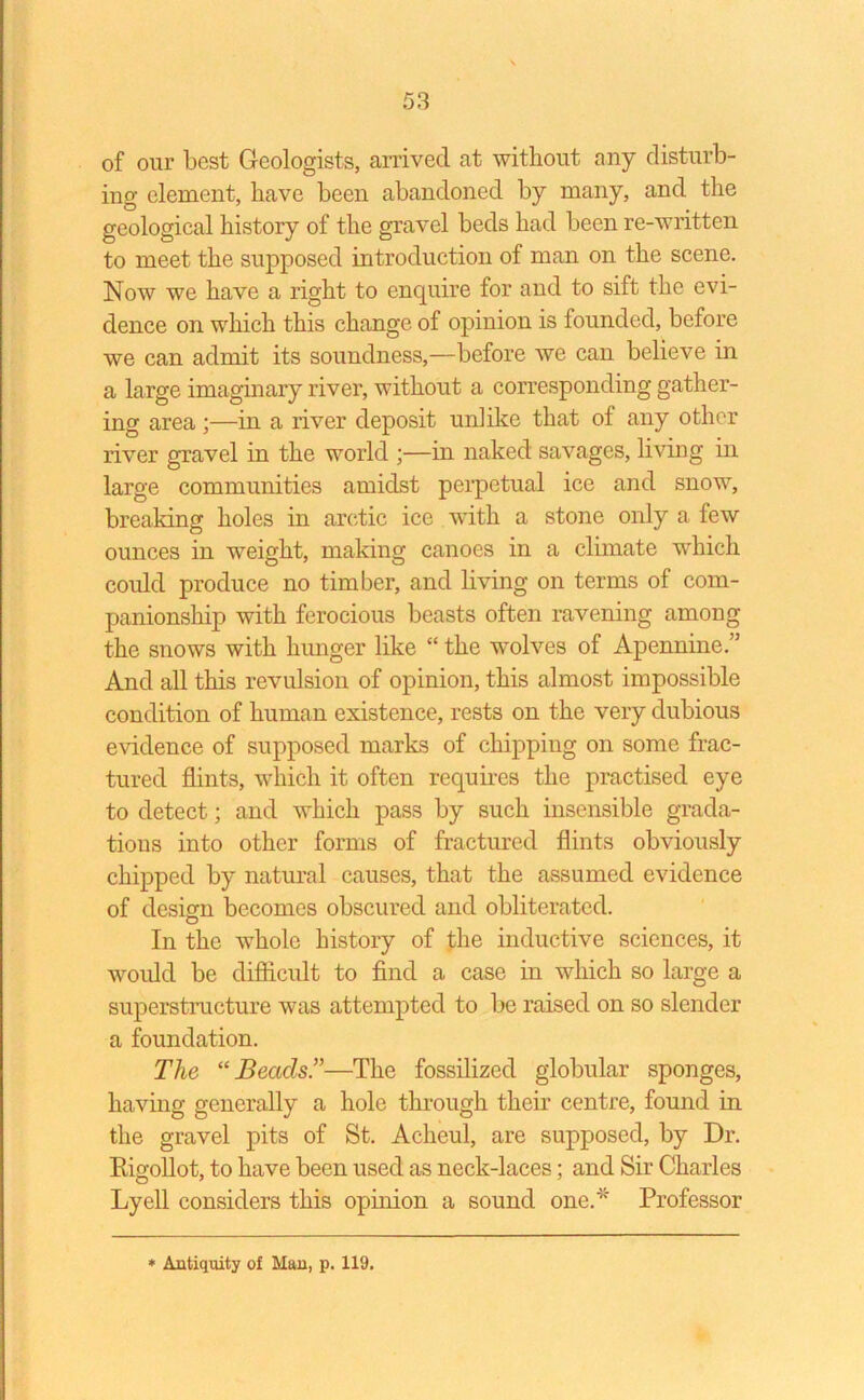 of our best Geologists, arrived at without any disturb- ing element, have been abandoned by many, and the geological history of the gravel beds had been re-written to meet the supposed introduction of man on the scene. Now we have a right to enquire for and to sift the evi- dence on which this change of opinion is founded, before we can admit its soundness,—before we can believe in a large imaginary river, without a corresponding gather- ing area ;—in a river deposit unlike that of any other river gravel in the world ;—in naked savages, living in large communities amidst perpetual ice and snow, breaking holes in arctic ice with a stone only a few ounces in weight, making canoes in a climate which could produce no timber, and living on terms of com- panionship with ferocious beasts often ravening among the snows with hunger like “ the wolves of Apennine.” And all this revulsion of opinion, this almost impossible condition of human existence, rests on the very dubious evidence of supposed marks of chipping on some frac- tured flints, which it often requires the practised eye to detect; and which pass by such insensible grada- tions into other forms of fractured flints obviously chipped by natural causes, that the assumed evidence of design becomes obscured and obliterated. In the whole history of the inductive sciences, it would be difficult to find a case in which so large a superstructure was attempted to be raised on so slender a foundation. The “Beads”—The fossilized globular sponges, having generally a hole through their centre, found in the gravel pits of St. Acheul, are supposed, by Dr. Rigollot, to have been used as neck-laces; and Sir Charles Lyell considers this opinion a sound one.* Professor