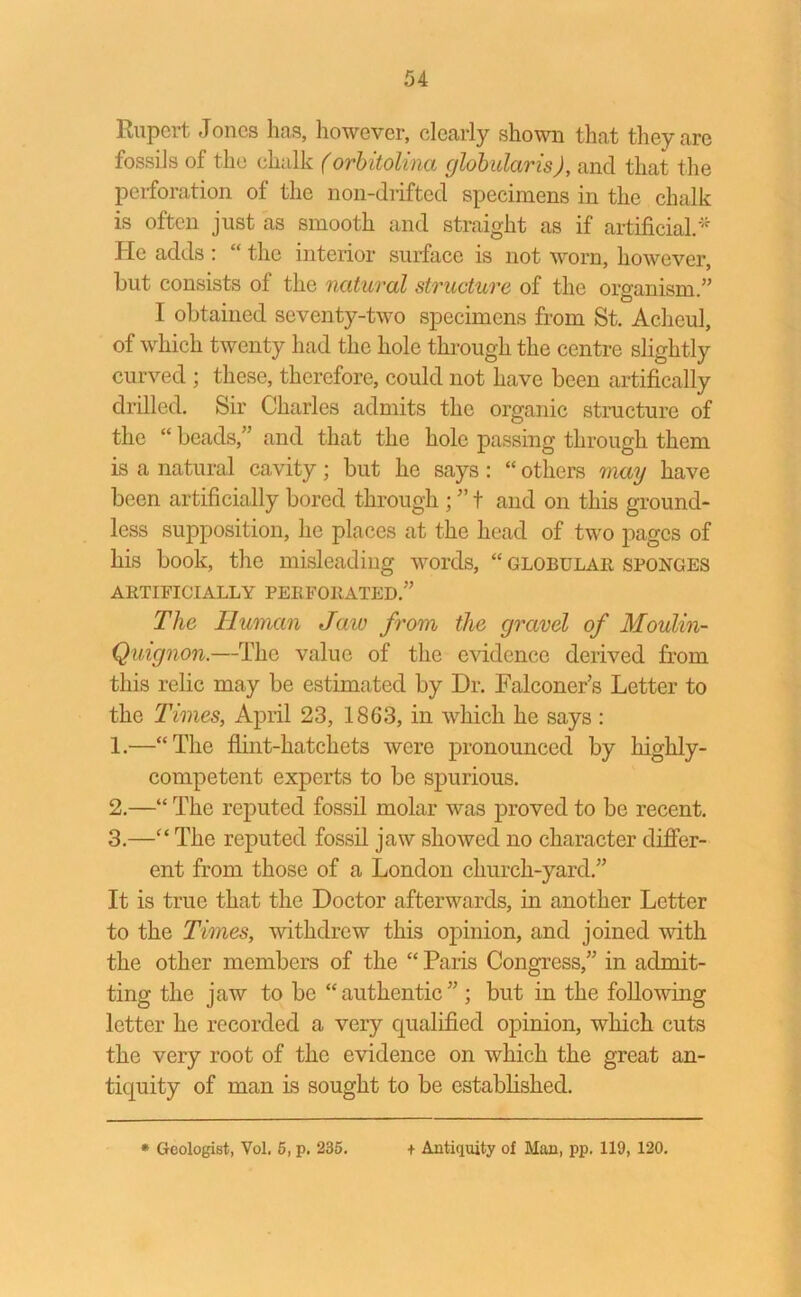 Rupert Jones lias, however, clearly shown that they are fossils of the chalk (orbitolina globularis), and that the perforation of the non-drifted specimens in the chalk is often just as smooth and straight as if artificial.* He adds : the interior surface is not worn, however, but consists of the natural structure of the organism.” I obtained seventy-two specimens from St. Achcul, of which twenty had the hole through the centre slightly curved ; these, therefore, could not have been artifically drilled. Sir Charles admits the organic structure of the “ beads,” and that the hole passing through them is a natural cavity; but he says: “ others may have been artificially bored through ; ” t and on this ground- less supposition, he places at the head of two pages of his book, the misleading words, “ globular sponges ARTIFICIALLY PERFORATED.” The Human Jaw from the gravel of Moulin- Quignon.—The value of the evidence derived from this relic may be estimated by Dr. Falconer’s Letter to the Times, April 23, 1863, in which he says : 1. —“The flint-hatchets were pronounced by liighly- competent experts to be spurious. 2. —“ The reputed fossil molar was proved to be recent. 3. —“ The reputed fossil jaw showed no character differ- ent from those of a London church-yard.” It is true that the Doctor afterwards, in another Letter to the Times, withdrew this opinion, and joined with the other members of the “ Paris Congress,” in admit- ting the jaw to be “authentic” ; but in the following letter he recorded a very qualified opinion, which cuts the very root of the evidence on which the great an- tiquity of man is sought to be established.