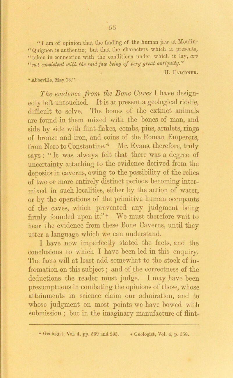 “I am of opinion that the finding of the human jaw at Moulin- “ Quignon is authentic; but that the characters which it presents, “ taken in connection with the conditions under which it lay, are “ not consistent with the said jaw being of very great antiquity. ’ » H. Falconeb. “ Abbeville, May 13.” The evidence from the Bone Caves I have design- edly left untouched. It is at present a geological riddle, difficult to solve. The hones of the extinct animals arc found in them mixed with the bones of man, and side by side with flint-flakes, combs, pins, armlets, rings of bronze and iron, and coins of the Roman Emperors, from Nero to Constantine.* Mr. Evans, therefore, truly says: “ It was always felt that there was a degree of uncertainty attaching to the evidence derived from the deposits in caverns, owing to the possibility of the relics of two or more entirely distinct periods becoming inter- mixed in such localities, either by the action of water, or by the operations of the primitive human occupants of the caves, which prevented any judgment being firmly founded upon it.” t We must therefore wait to hear the evidence from these Bone Caverns, until they utter a language which we can understand. O O I have now imperfectly stated the facts, and the conclusions to which I have been led in this enquiry. The facts will at least add somewhat to the stock of in- formation on this subject; and of the correctness of the deductions the reader must judge. I may have been presumptuous in combating the opinions of those, whose attainments in science claim our admiration, and to whose judgment on most points we have bowed with submission ; but in the imaginary manufacture of flint-