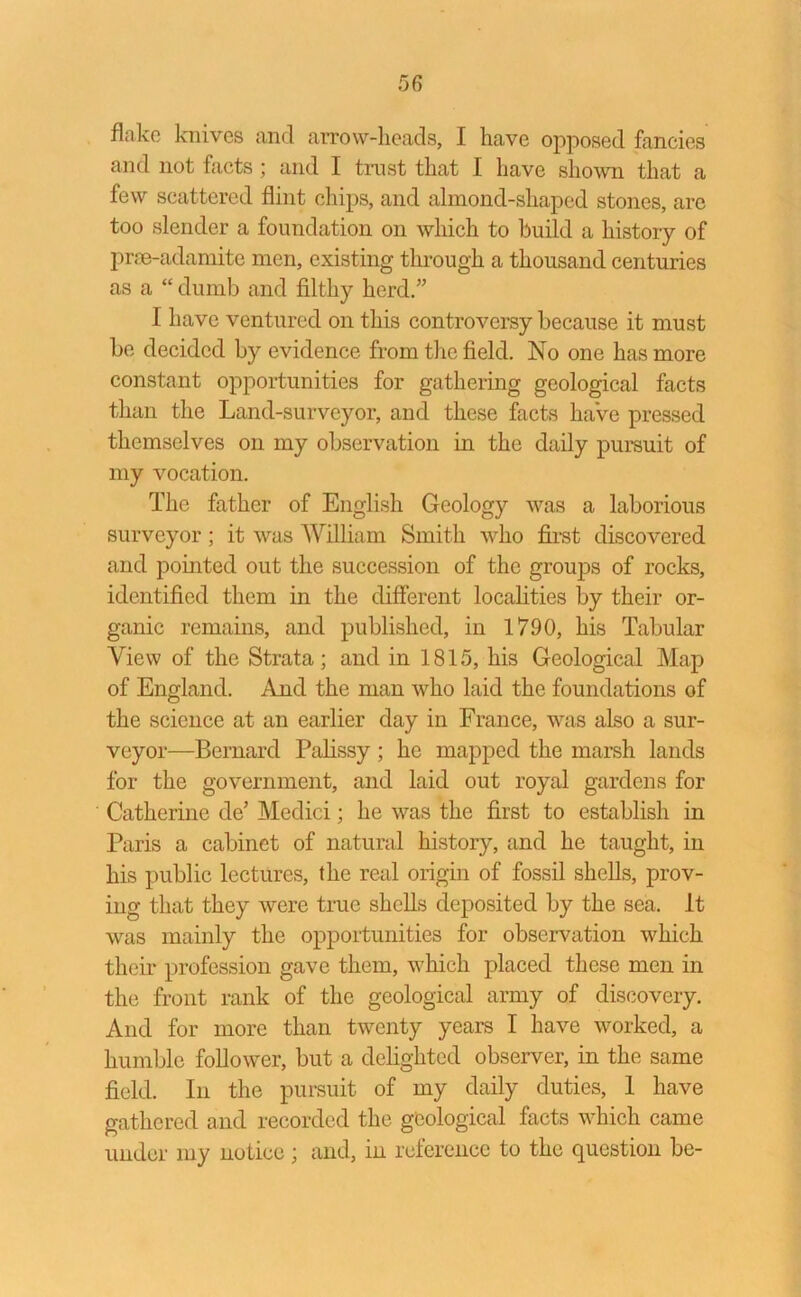 flake knives and arrow-heads, I have opposed fancies and not facts ; and I trust that I have shown that a few scattered flint chips, and almond-shaped stones, are too slender a foundation on which to build a history of prse-adamite men, existing through a thousand centuries as a “ dumb and filthy herd.” 1 have ventured on this controversy because it must be decided by evidence from the field. No one has more constant opportunities for gathering geological facts than the Land-surveyor, and these facts have pressed themselves on my observation in the daily pursuit of my vocation. The father of English Geology was a laborious surveyor; it was William Smith who first discovered and pointed out the succession of the groups of rocks, identified them in the different localities by their or- ganic remains, and published, in 1790, his Tabular View of the Strata; and in 1815, his Geological Map of England. And the man who laid the foundations of the science at an earlier day in France, was also a sur- veyor—Bernard Palissy ; he mapped the marsh lands for the government, and laid out royal gardens for Catherine dc’ Medici; he was the first to establish in Paris a cabinet of natural history, and he taught, in his public lectures, the real origin of fossil shells, prov- ing that they were true shells deposited by the sea. It was mainly the opportunities for observation which their profession gave them, which placed these men in the front rank of the geological army of discovery. And for more than twenty years I have worked, a humble follower, but a delighted observer, in the same field. In the pursuit of my daily duties, 1 have gathered and recorded the geological facts which came under my notice; and, in reference to the question be-