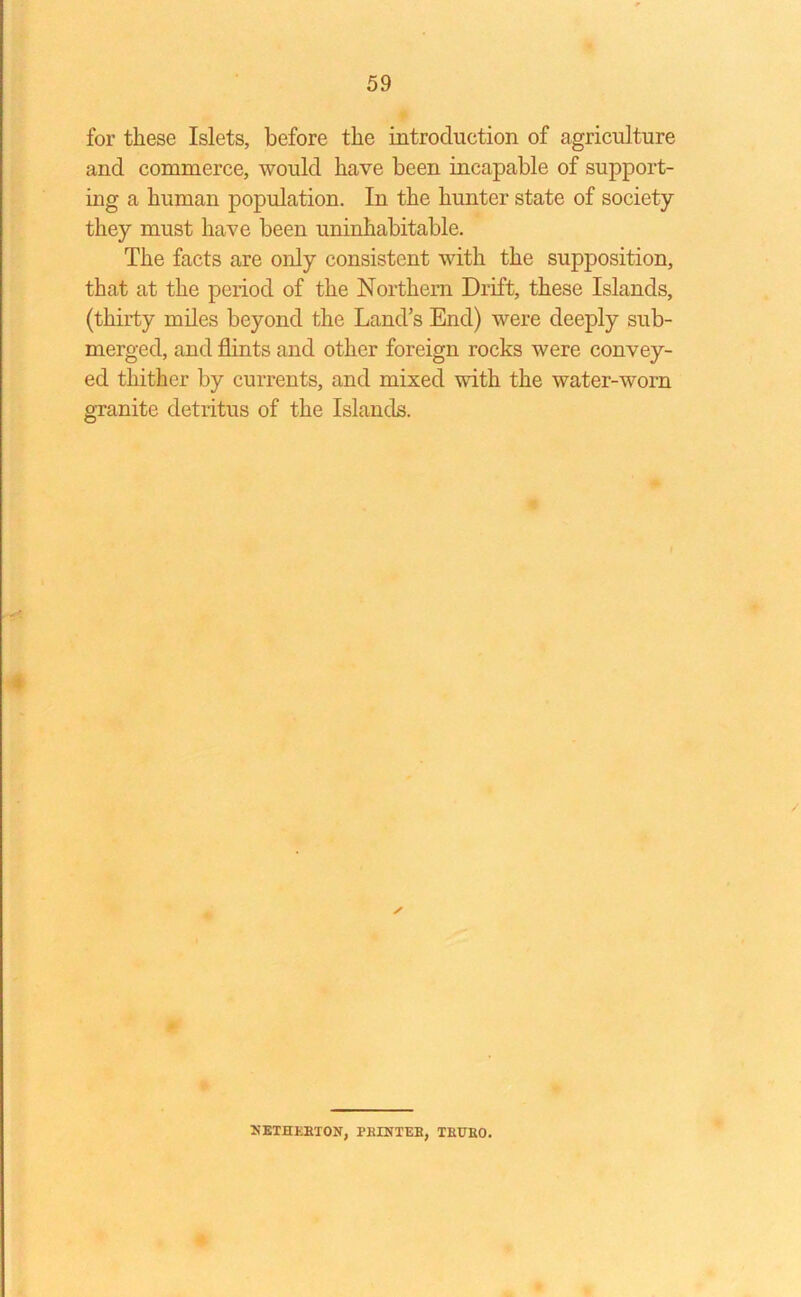 for these Islets, before the introduction of agriculture and commerce, would have been incapable of support- ing a human population. In the hunter state of society they must have been uninhabitable. The facts are only consistent with the supposition, that at the period of the Northern Drift, these Islands, (thirty miles beyond the Lands End) were deeply sub- merged, and flints and other foreign rocks were convey- ed thither by currents, and mixed with the water-worn granite detritus of the Islands. ✓ NETHERTON, PRINTER, TRURO.