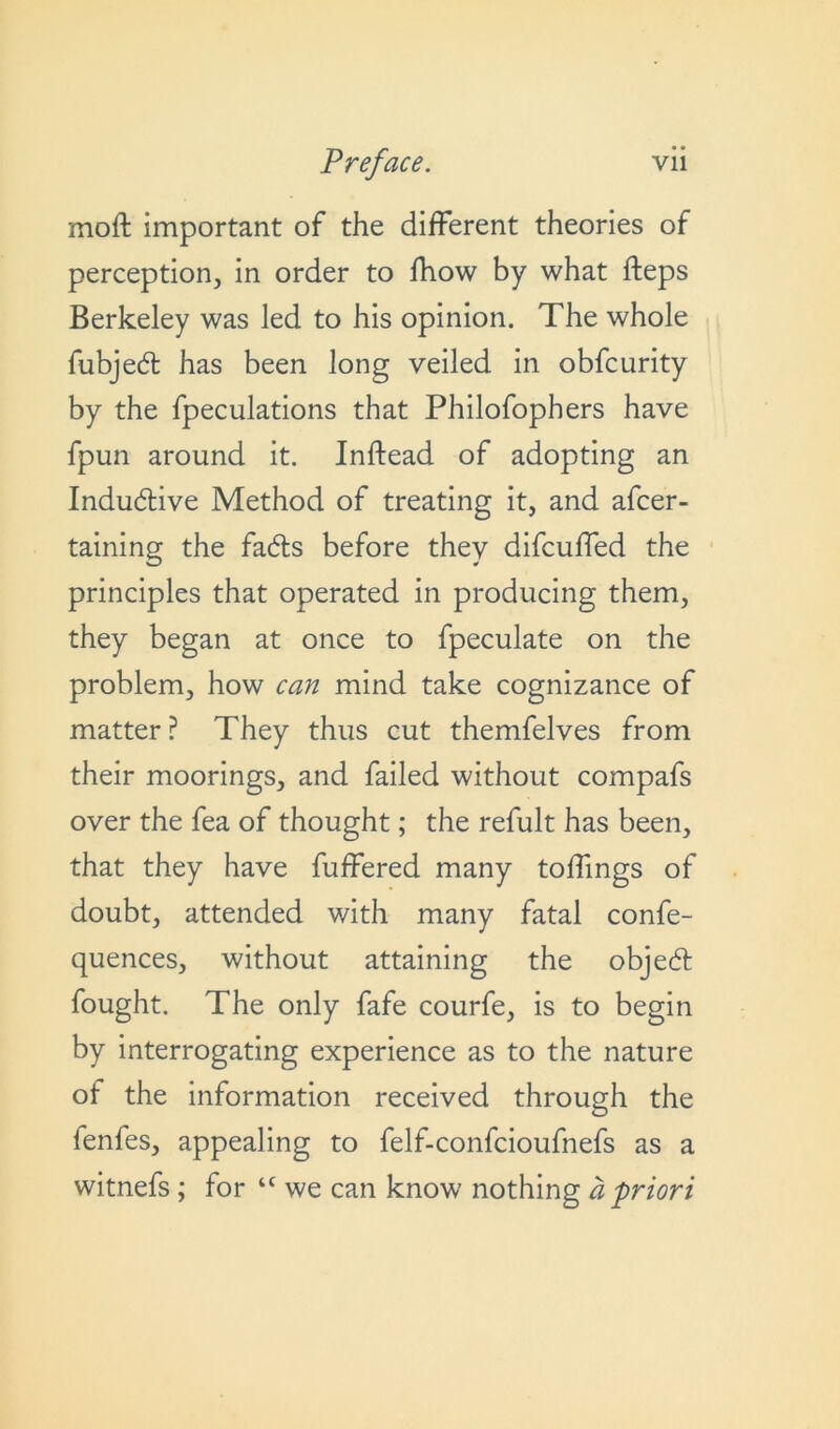 moft important of the different theories of perception, in order to fhow by what fteps Berkeley was led to his opinion. The whole fubjed has been long veiled in obfcurity by the fpeculations that Philofophers have fpun around it. Inftead of adopting an Indudive Method of treating it, and afcer- taining the fads before they difcuffed the principles that operated in producing them, they began at once to fpeculate on the problem, how can mind take cognizance of matter? They thus cut themfelves from their moorings, and failed without compafs over the fea of thought; the refult has been, that they have buffered many toffmgs of doubt, attended with many fatal confe- quences, without attaining the objed fought. The only fafe courfe, is to begin by interrogating experience as to the nature of the information received through the fenfes, appealing to felf-confcioufnefs as a witnefs ; for “ we can know nothing a priori