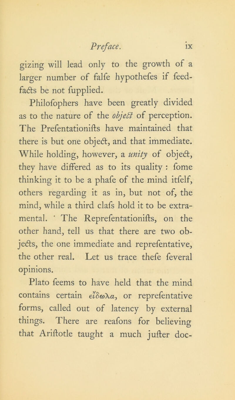 gizing will lead only to the growth of a larger number of falfe hypothefes if feed- fadts be not fupplied. Philofophers have been greatly divided as to the nature of the object of perception. The Prefentationifts have maintained that there is but one objedt, and that immediate. While holding, however, a unity of objedt, they have differed as to its quality : fome thinking it to be a phafe of the mind itfelf, others regarding it as in, but not of, the mind, while a third clafs hold it to be extra- mental. ‘ The Reprefentationifts, on the other hand, tell us that there are two ob- jects, the one immediate and reprefentative, the other real. Let us trace thefe feveral opinions. Plato feems to have held that the mind contains certain eiScoXa, or reprefentative forms, called out of latency by external things. There are reafons for believing that Ariftotle taught a much jufter doc-