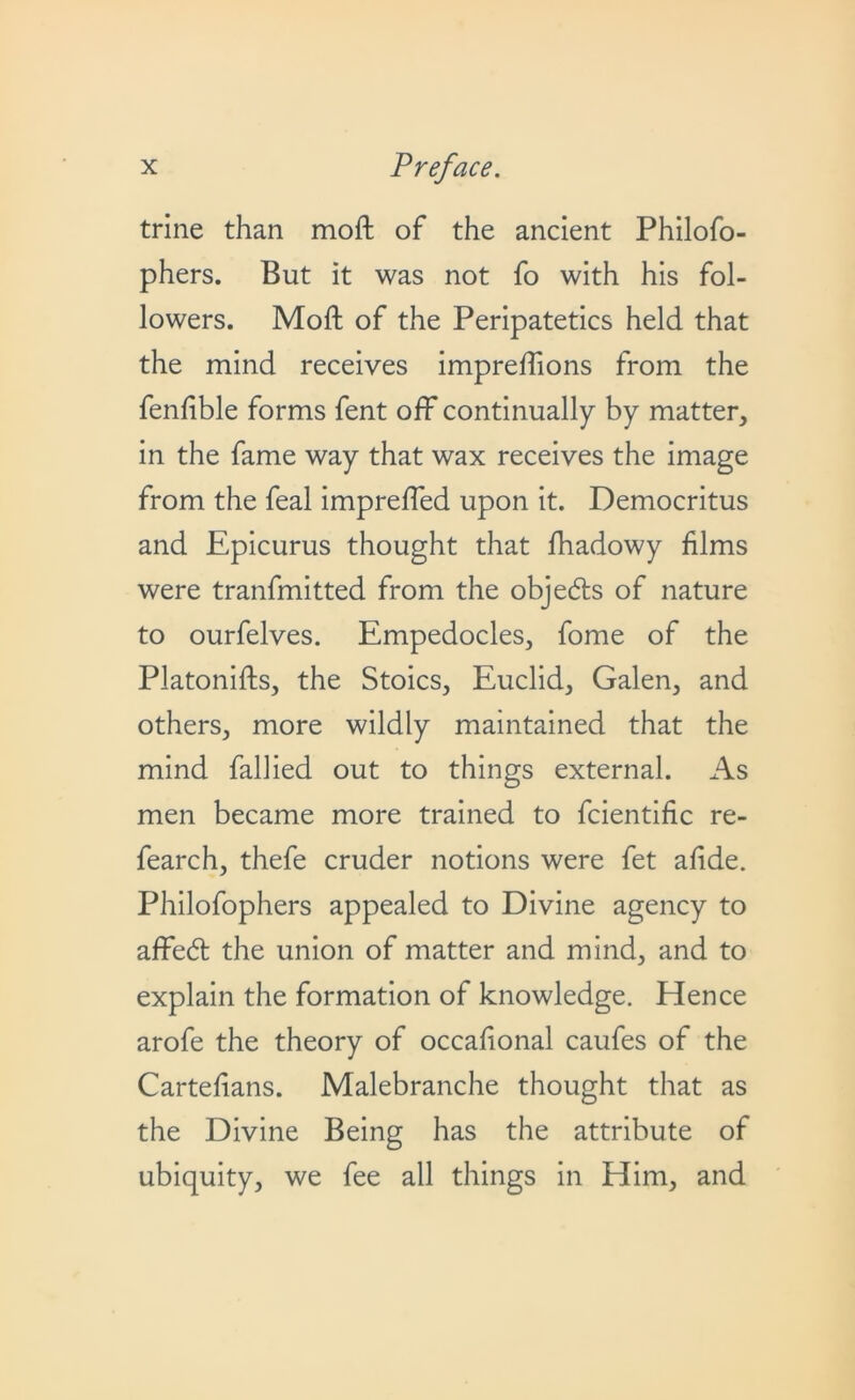 trine than moft of the ancient Philofo- phers. But it was not fo with his fol- lowers. Moft of the Peripatetics held that the mind receives impreffions from the fenfible forms fent off continually by matter, in the fame way that wax receives the image from the feal imprefled upon it. Democritus and Epicurus thought that fhadowy films were tranfmitted from the objeds of nature to ourfelves. Empedocles, fome of the Platonifts, the Stoics, Euclid, Galen, and others, more wildly maintained that the mind fallied out to things external. As men became more trained to fcientific re- fearch, thefe cruder notions were fet afide. Philofophers appealed to Divine agency to affed the union of matter and mind, and to explain the formation of knowledge. Hence arofe the theory of occafional caufes of the Cartefians. Malebranche thought that as the Divine Being has the attribute of ubiquity, we fee all things in Him, and