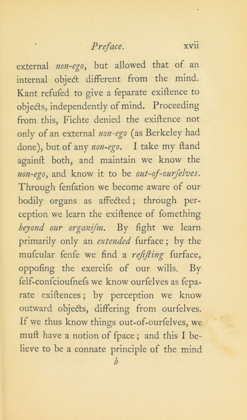 external non-ego, but allowed that of an internal objed different from the mind. Kant refufed to give a feparate exigence to objects, independently of mind. Proceeding from this, Fichte denied the exigence not only of an external non-ego (as Berkeley had done), but of any non-ego. I take my Hand againft both, and maintain we know the non-ego, and know it to be out-of-ourfelves. Through fenfation we become aware of our bodily organs as affebted; through per- ception we learn the exigence of fomething beyond our organifm. By fight we learn primarily only an extended furface; by the mufcular fenfe we find a refifting furface, oppofing the exercife of our wills. By felf-confcioufnefs we know ourfelves as fepa- rate existences; by perception we know outward objeds, differing from ourfelves. If we thus know things out-of-ourfelves, we muft have a notion of fpace ; and this I be- lieve to be a connate principle of the mind b