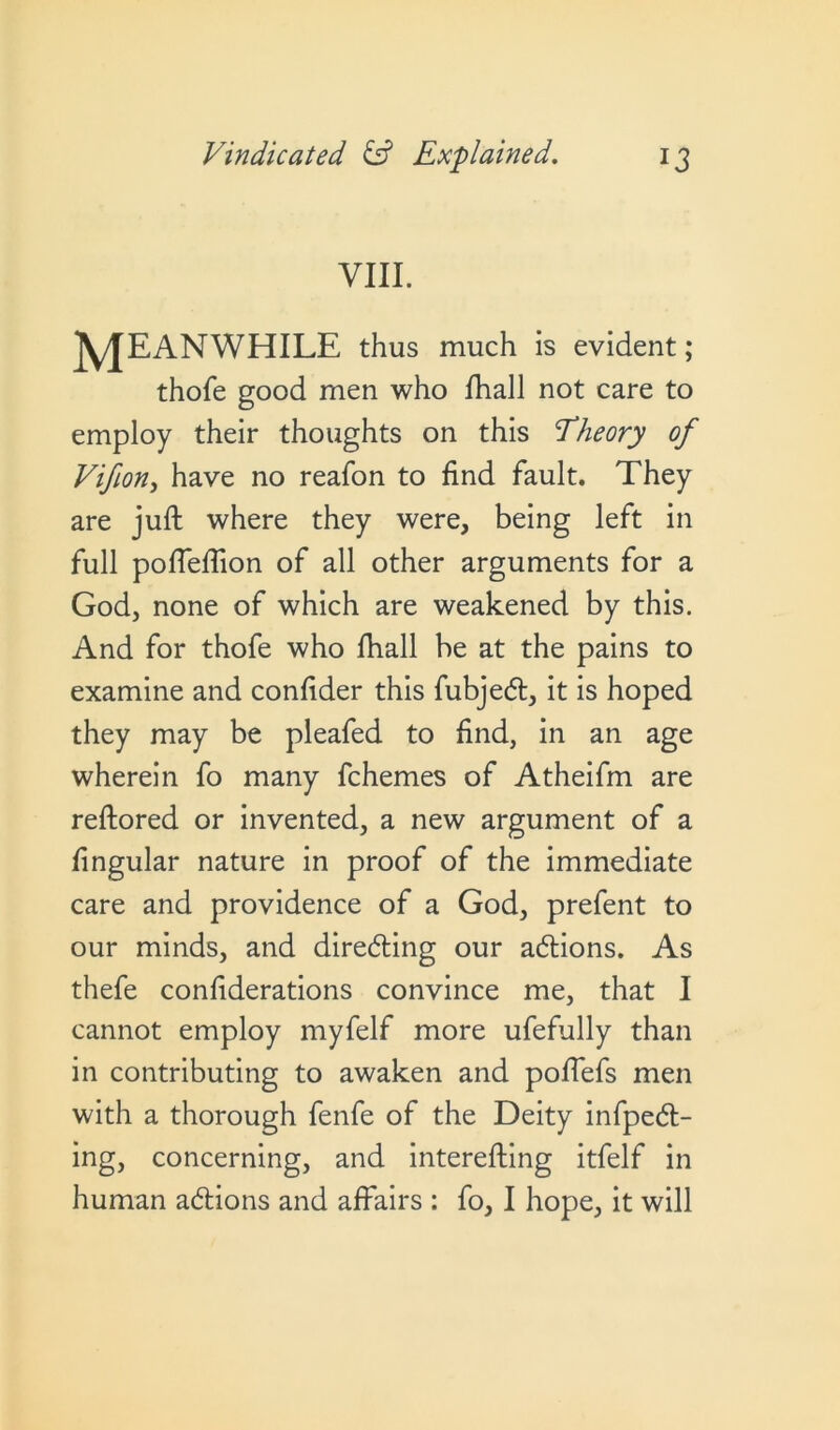 VIII. MEANWHILE thus much is evident; thofe good men who fhall not care to employ their thoughts on this Theory of Vifion, have no reafon to find fault. They are juft where they were, being left in full pofleflion of all other arguments for a God, none of which are weakened by this. And for thofe who fhall be at the pains to examine and confider this fubjecft, it is hoped they may be pleafed to find, in an age wherein fo many fchemes of Atheifm are reftored or invented, a new argument of a fingular nature in proof of the immediate care and providence of a God, prefent to our minds, and directing our acftions. As thefe confiderations convince me, that I cannot employ myfelf more ufefully than in contributing to awaken and pofiefs men with a thorough fenfe of the Deity infpedt- ing, concerning, and interefting itfelf in human acftions and affairs : fo, I hope, it will