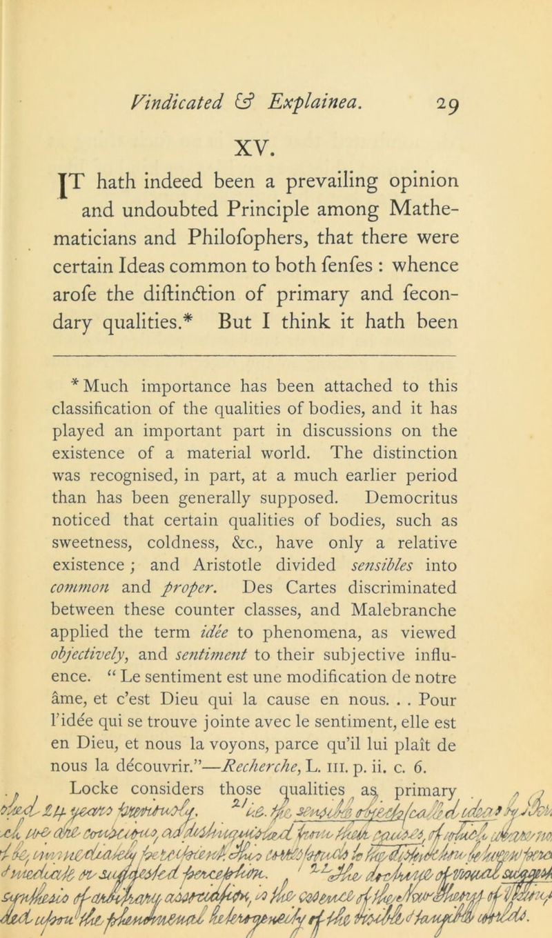 XV. IT hath indeed been a prevailing opinion and undoubted Principle among Mathe- maticians and Philofophers, that there were certain Ideas common to both fenfes : whence arofe the diftindlion of primary and fecon- dary qualities.* But I think it hath been * Much importance has been attached to this classification of the qualities of bodies, and it has played an important part in discussions on the existence of a material world. The distinction was recognised, in part, at a much earlier period than has been generally supposed. Democritus noticed that certain qualities of bodies, such as sweetness, coldness, &c., have only a relative existence; and Aristotle divided sensibles into common and proper. Des Cartes discriminated between these counter classes, and Malebranche applied the term idee to phenomena, as viewed objectively, and sentiment to their subjective influ- ence. “ Le sentiment est une modification de notre ame, et c’est Dieu qui la cause en nous. . . Pour l’idee qui se trouve jointe avec le sentiment, elle est en Dieu, et nous la voyons, parce qu’il lui plait de nous la ddcouvrir.”—Recherche, L. in. p. ii. c. 6. Locke considers those qualities primary ‘V. tyr, senfclp, dtfk . ..../ oyexojyj..ifeafro bcMcttttaodM ~ -- d innyisiCtiuikCt/beteVeoenj cfydo it <t ''Mmluxjb SiaddeVrd Et¥m,c summVx) d'CtA&idum^ adwtuwfa, * wtft Lofomt Lldly pfieAiJm&ujio de -kuyenfii/'p ri- tdc d,