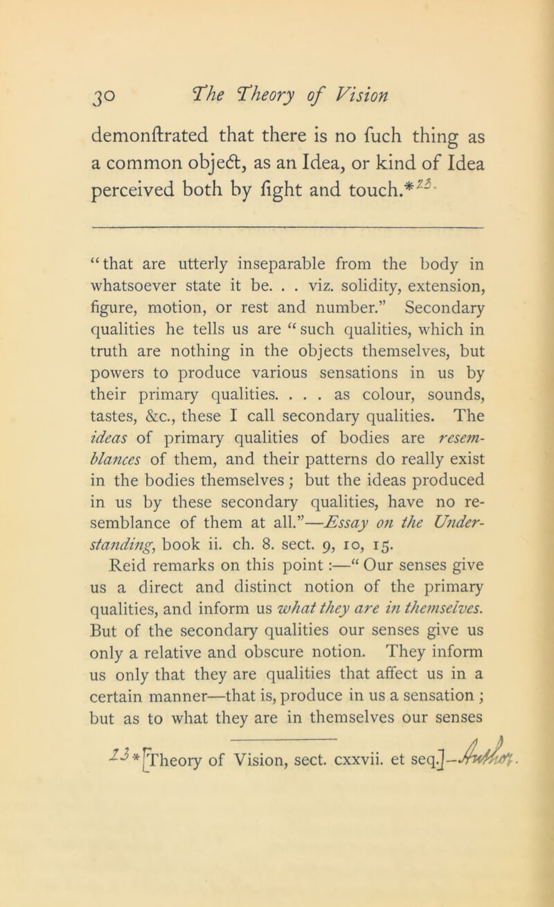 demonftrated that there is no fuch thing as a common object, as an Idea, or kind of Idea perceived both by fight and touch.*'- “that are utterly inseparable from the body in whatsoever state it be. . . viz. solidity, extension, figure, motion, or rest and number.” Secondary qualities he tells us are “ such qualities, which in truth are nothing in the objects themselves, but powers to produce various sensations in us by their primary qualities. ... as colour, sounds, tastes, &c., these I call secondary qualities. The ideas of primary qualities of bodies are resem- blances of them, and their patterns do really exist in the bodies themselves; but the ideas produced in us by these secondary qualities, have no re- semblance of them at all.”—Essay on the Under- standing., book ii. ch. 8. sect. 9, 10, 15. Reid remarks on this point:—“ Our senses give us a direct and distinct notion of the primary qualities, and inform us what they are in themselves. But of the secondary qualities our senses give us only a relative and obscure notion. They inform us only that they are qualities that affect us in a certain manner—that is, produce in us a sensation ; but as to what they are in themselves our senses [Theory of Vision, sect, cxxvii. et seq.J- jfvdhLd-