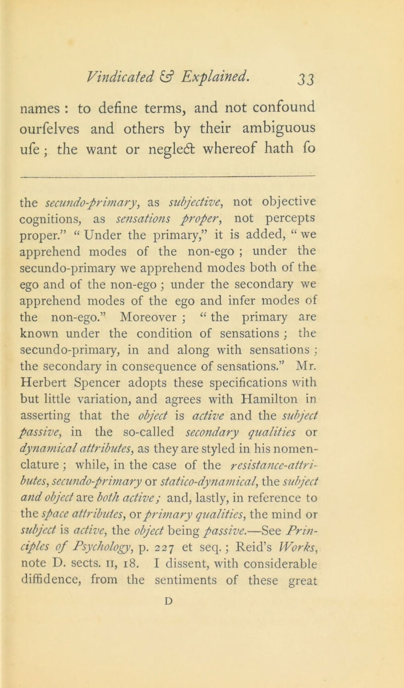 names : to define terms, and not confound ourfelves and others by their ambiguous ufe ; the want or negledfc whereof hath fo the secundo-primary, as subjective, not objective cognitions, as sensations proper, not percepts proper.” “ Under the primary,” it is added, “ we apprehend inodes of the non-ego ; under the secundo-primary we apprehend modes both of the ego and of the non-ego ; under the secondary we apprehend modes of the ego and infer modes of the non-ego.” Moreover ; “ the primary are known under the condition of sensations ; the secundo-primary, in and along with sensations ; the secondary in consequence of sensations.” Mr. Herbert Spencer adopts these specifications with but little variation, and agrees with Hamilton in asserting that the object is active and the sidject passive, in the so-called secondary qualities or dynamical attributes, as they are styled in his nomen- clature ; while, in the case of the resistance-attri- butes, secundo-primary or statico-dynamical, the sidject and object are both active; and, lastly, in reference to the space attributes, or primary qualities, the mind or sidject is active, the object being passive.—See Prin- ciples of Psychology, p. 227 et seq.; Reid’s Works, note D. sects. 11, 18. I dissent, with considerable diffidence, from the sentiments of these great D