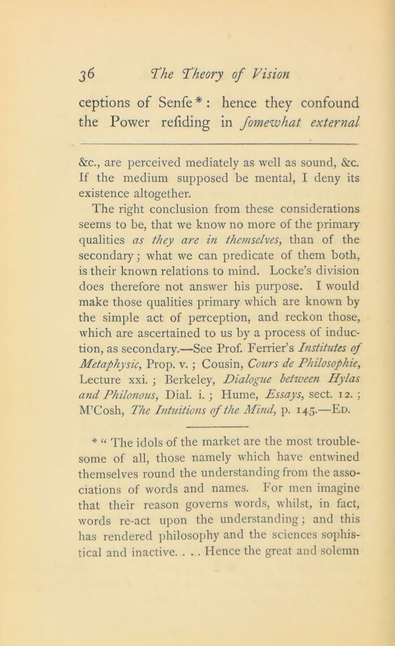 ceptions of Senfe * : hence they confound the Power refiding in Jomewhat external &c., are perceived mediately as well as sound, &c. If the medium supposed be mental, I deny its existence altogether. The right conclusion from these considerations seems to be, that we know no more of the primary qualities as they are in themselves, than of the secondary; what we can predicate of them both, is their known relations to mind. Locke’s division does therefore not answer his purpose. I would make those qualities primary which are known by the simple act of perception, and reckon those, which are ascertained to us by a process of induc- tion, as secondary.—See Prof. Ferrier’s Institutes of Metaphysic, Prop. v.; Cousin, Cours de Philosophic, Lecture xxi. ; Berkeley, Dialogue between Hylas and Philonous, Dial. i. ; Hume, Essays, sect. 12.; M’Cosh, The Intuitions of the Mind, p. 145.—Ed. * “ The idols of the market are the most trouble- some of all, those namely which have entwined themselves round the understanding from the asso- ciations of words and names. For men imagine that their reason governs words, whilst, in fact, words re-act upon the understanding; and this has rendered philosophy and the sciences sophis- tical and inactive. . . . Hence the great and solemn