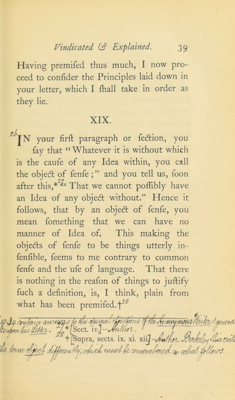 Having premifed thus much, I now pro- ceed to confider the Principles laid down in your letter, which I fhall take in order as they lie. XIX. JN your firft paragraph or fedion, you fay that “Whatever it is without which is the caufe of any Idea within, you call the objed of fenfe and you tell us, foon after this,*^c That we cannot poffibly have an Idea of any obje6t without.” Hence it follows, that by an object of fenfe, you mean fomething that we can have no manner of Idea of. This making the obje<5ts of fenfe to be things utterly in- fenfible, feems to me contrary to common fenfe and the ufe of language. That there is nothing in the reafon of things to juftify fuch a definition, is, I think, plain from what has been premifed.^z8 baimi&Swki-* 74 * [Sect, iv.J —Jhtku ’L. !> ~ J ~ ^ t [Supra, sects, ix. xi. SttS&uJllrt&ik 'ii fom'sjpbldijfaju &j,aju/d, ie cvfoal