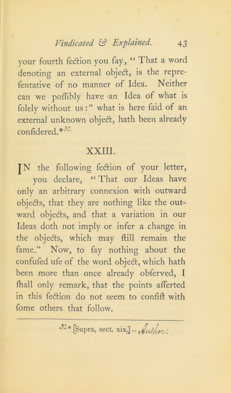 your fourth fedion you fay, tc That a word denoting an external objed, is the repre- sentative of no manner of Idea. Neither folely without us: ” what is here Said of an external unknown objed, hath been already JN the following Sedion of your letter, you declare, cc That our Ideas have only an arbitrary connexion with outward objeds, that they are nothing like the out- ward objeds, and that a variation in our Ideas doth not imply or infer a change in the objeds, which may Still remain the fame.” Now, to fay nothing about the confufed ufe of the word objed, which hath been more than once already obferved, I Shall only remark, that the points afferted in this fedion do not seem to confift with Some others that follow. can we polfibly have an Idea of what is confidered.* XXIII.