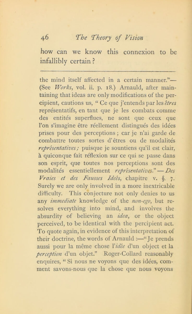 how can we know this connexion to be infallibly certain ? the mind itself affected in a certain manner.”— (See Works, vol. ii. p. 18.) Arnauld, after main- taining that ideas are only modifications of the per- cipient, cautions us, “ Ce que j’entends par les etres representatifs, en tant que je les combats comme des entites superflues, ne sont que ceux que l’on s’imagine etre reellement distingue's des idees prises pour des perceptions; car je n’ai garde de combattre toutes sortes d’ etres ou de modalites representatives; puisque je sountiens qu’il est clair, h quiconque fait reflexion sur ce qui se passe dans son esprit, que toutes nos perceptions sont des modalites essentiellement representatives.” — Des Vraies et des Fausses Idees, chapitre v. §. 7. Surely we are only involved in a more inextricable difficulty. This conjecture not only denies to us any immediate knowledge of the non-ego, but re- solves everything into mind, and involves the absurdity of believing an idea, or the object perceived, to be identical with the percipient act. To quote again, in evidence of this interpretation of their doctrine, the words of Arnauld :—“ Je prends aussi pour la meme chose 1 'idee d’un object et la perceptmi d’un objet.” Roger-Collard reasonably enquires, “ Si nous ne voyons que des idees, com- ment savons-nous que la chose que nous voyons