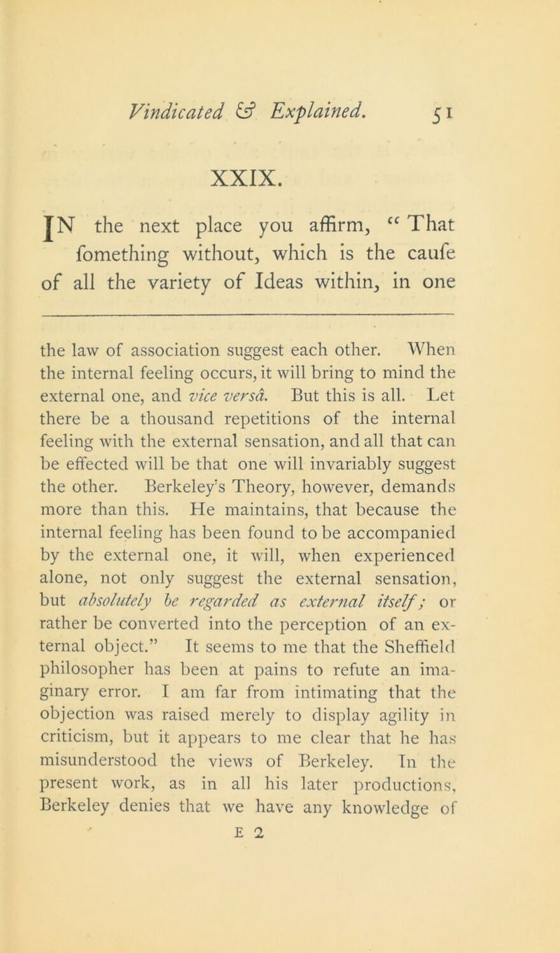 XXIX. IN the next place you affirm, cc That fomething without, which is the caufe of all the variety of Ideas within, in one the law of association suggest each other. When the internal feeling occurs, it will bring to mind the external one, and vice versa. But this is all. Let there be a thousand repetitions of the internal feeling with the external sensation, and all that can be effected will be that one will invariably suggest the other. Berkeley's Theory, however, demands more than this. He maintains, that because the internal feeling has been found to be accompanied by the external one, it will, when experienced alone, not only suggest the external sensation, but absolutely be regarded as external itself; or rather be converted into the perception of an ex- ternal object.” It seems to me that the Sheffield philosopher has been at pains to refute an ima- ginary error. I am far from intimating that the objection was raised merely to display agility in criticism, but it appears to me clear that he has misunderstood the views of Berkeley. In the present work, as in all his later productions, Berkeley denies that we have any knowledge of E 1
