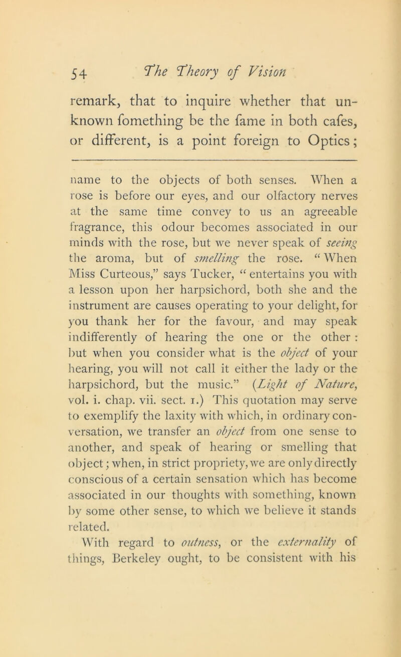 remark, that to inquire whether that un- known fomething be the fame in both cafes, or different, is a point foreign to Optics; name to the objects of both senses. When a rose is before our eyes, and our olfactory nerves at the same time convey to us an agreeable fragrance, this odour becomes associated in our minds Avith the rose, but Ave never speak of seeing the aroma, but of smelling the rose. “ When Miss Curteous,” says Tucker, “ entertains you Avith a lesson upon her harpsichord, both she and the instrument are causes operating to your delight, for you thank her for the favour, and may speak indifferently of hearing the one or the other : but Avhen you consider Avhat is the object of your hearing, you Avill not call it either the lady or the harpsichord, but the music.” (Light of Nature, vol. i. chap. vii. sect, i.) This quotation may serve to exemplify the laxity Avith Avhich, in ordinary con- versation, Ave transfer an object from one sense to another, and speak of hearing or smelling that object; Avhen, in strict propriety, Ave are only directly conscious of a certain sensation Avhich has become associated in our thoughts Avith something, knoAAm by some other sense, to Avhich Ave believe it stands related. With regard to outness, or the externality of things, Berkeley ought, to be consistent Avith his