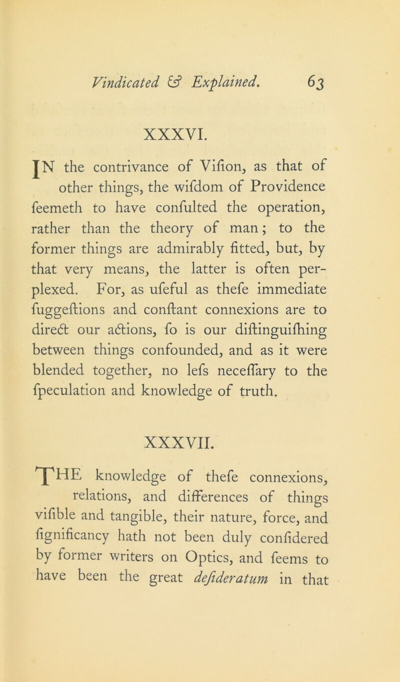 XXXVI. IN the contrivance of Vifion, as that of other things, the wifdom of Providence feemeth to have consulted the operation, rather than the theory of man; to the former things are admirably fitted, but, by that very means, the latter is often per- plexed. For, as ufeful as thefe immediate fuggeftions and conftant connexions are to direbt our adlions, fo is our diftinguifhing between things confounded, and as it were blended together, no lefs neceflary to the fpeculation and knowledge of truth. XXXVII. jpHE knowledge of thefe connexions, relations, and differences of things vifible and tangible, their nature, force, and fignificancy hath not been duly confidered by former writers on Optics, and feems to have been the great defideratum in that