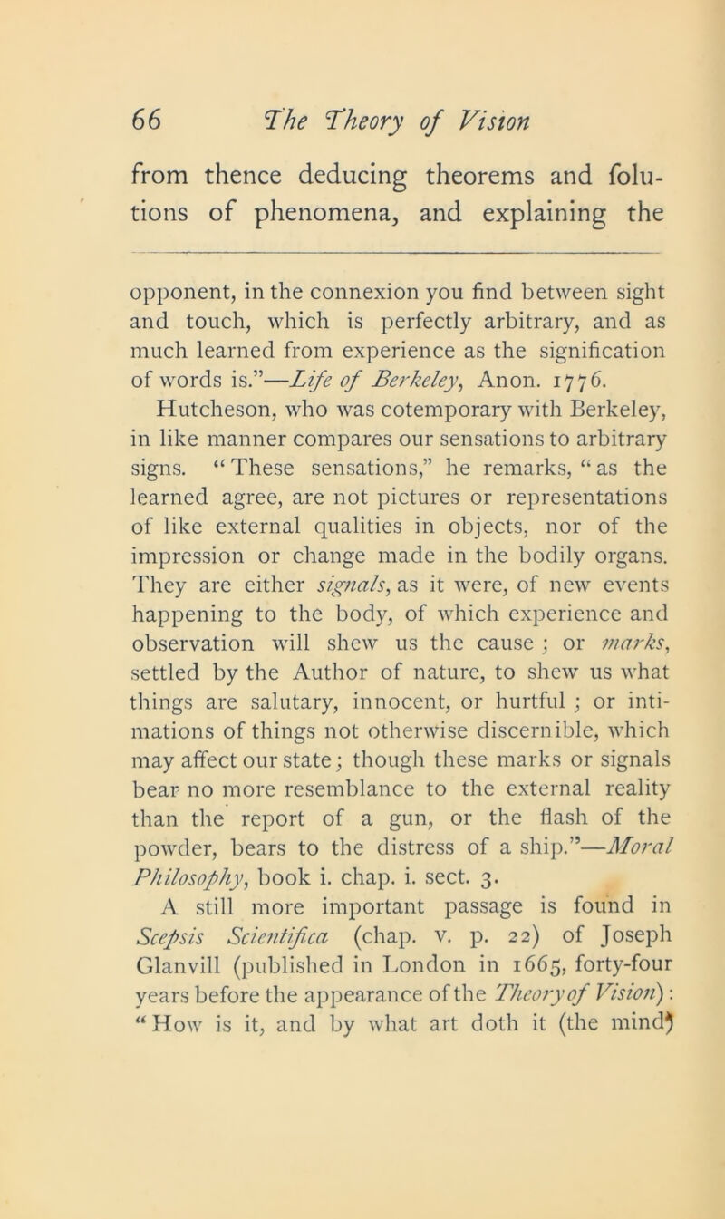 from thence deducing theorems and folu- tions of phenomena, and explaining the opponent, in the connexion you find between sight and touch, which is perfectly arbitrary, and as much learned from experience as the signification of words is.”—Life of Berkeley, Anon. 1776. Hutcheson, who was cotemporary with Berkeley, in like manner compares our sensations to arbitrary signs. “These sensations,” he remarks, “as the learned agree, are not pictures or representations of like external qualities in objects, nor of the impression or change made in the bodily organs. They are either signals, as it were, of new events happening to the body, of which experience and observation will shew us the cause ; or marks, settled by the Author of nature, to shew us what things are salutary, innocent, or hurtful ; or inti- mations of things not otherwise discernible, which may affect our state; though these marks or signals bear no more resemblance to the external reality than the report of a gun, or the flash of the powder, bears to the distress of a ship.”—Moral Philosophy, book i. chap. i. sect. 3. A still more important passage is found in Scepsis Scicntifica (chap. v. p. 22) of Joseph Cdanvill (published in London in 1665, forty-four years before the appearance of the Theory of Vision) : “ How is it, and by what art doth it (the mind}