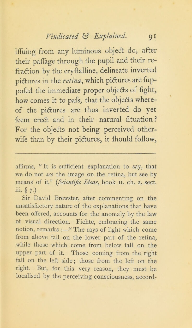 iffuing from any luminous objedt do, after their paffage through the pupil and their re- fradtion by the cryftalline, delineate inverted pidtures in the retina, which pidtures are fup- pofed the immediate proper objects of light, how comes it to pafs, that the objedts where- of the pidtures are thus inverted do yet feem eredt and in their natural fituation? For the objedts not being perceived other- wife than by their pictures, it fhould follow. affirms, “ It is sufficient explanation to say, that we do not see the image on the retina, but see by means of it.” (Scientific Ideas, book 11. ch. 2, sect, iii. § 7.) Sir David Brewster, after commenting on the unsatisfactory nature of the explanations that have been offered, accounts for the anomaly by the law of visual direction. Fichte, embracing the same notion, remarks :—“ The rays of light which come from above fall on the lower part of the retina, while those which come from below fall on the upper part of it. Those coming from the right fall on the left side; those from the left on the right. But, for this very reason, they must be localised by the perceiving consciousness, accord-