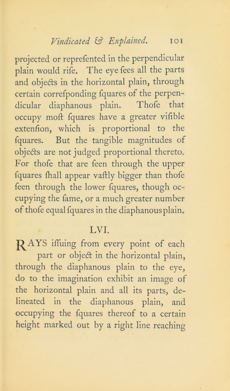 projected or reprefented in the perpendicular plain would rife. The eye fees all the parts and objects in the horizontal plain, through certain correfponding fquares of the perpen- dicular diaphanous plain. Thofe that occupy mod fquares have a greater vifible extenfion, which is proportional to the fquares. But the tangible magnitudes of objedts are not judged proportional thereto. For thofe that are feen through the upper fquares fhall appear vaftly bigger than thofe feen through the lower fquares, though oc- cupying the fame, or a much greater number of thofe equal fquares in the diaphanousplain. LVI. J^AYS ifluing from every point of each part or objebt in the horizontal plain, through the diaphanous plain to the eye, do to the imagination exhibit an image of the horizontal plain and all its parts, de- lineated in the diaphanous plain, and occupying the fquares thereof to a certain height marked out by a right line reaching