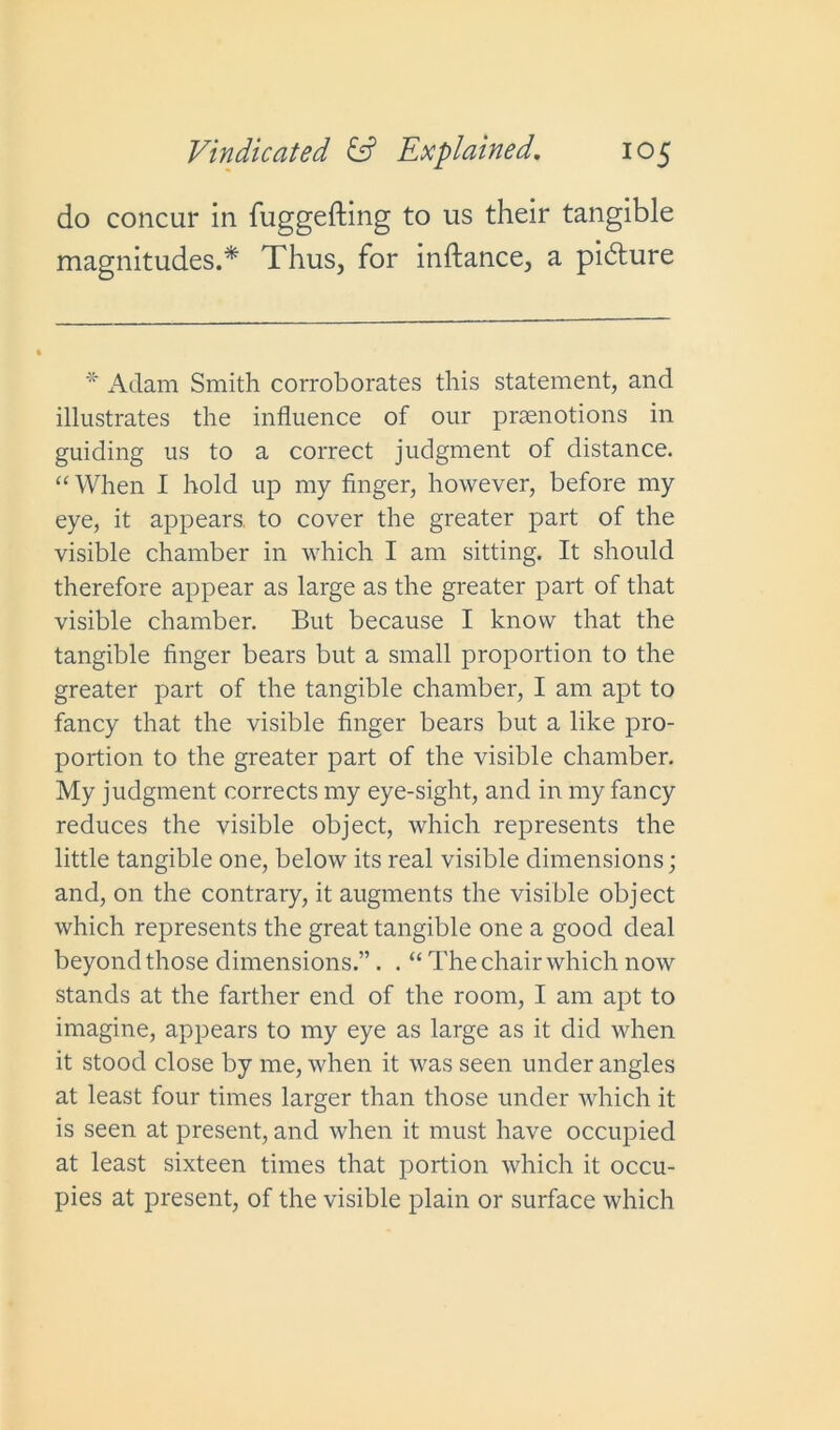 do concur in fuggefting to us their tangible magnitudes.* Thus, for inftance, a pidlure * Adam Smith corroborates this statement, and illustrates the influence of our praenotions in guiding us to a correct judgment of distance. “When I hold up my finger, however, before my eye, it appears, to cover the greater part of the visible chamber in which I am sitting. It should therefore appear as large as the greater part of that visible chamber. But because I know that the tangible finger bears but a small proportion to the greater part of the tangible chamber, I am apt to fancy that the visible finger bears but a like pro- portion to the greater part of the visible chamber. My judgment corrects my eye-sight, and in my fancy reduces the visible object, which represents the little tangible one, below its real visible dimensions; and, on the contrary, it augments the visible object which represents the great tangible one a good deal beyond those dimensions.”. . “ The chair which now stands at the farther end of the room, I am apt to imagine, appears to my eye as large as it did when it stood close by me, when it was seen under angles at least four times larger than those under which it is seen at present, and when it must have occupied at least sixteen times that portion which it occu- pies at present, of the visible plain or surface which