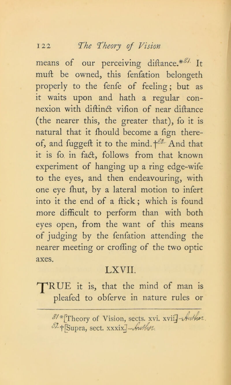 means of our perceiving didance.*'^ It muft be owned, this fenfation belongeth properly to the fenfe of feeling; but as it waits upon and hath a regular con- nexion with didincd: vidon of near diftance (the nearer this, the greater that), fo it is natural that it ffiould become a fign there- of, and fugged: it to the mind.-f^ And that it is fo in fadl, follows from that known experiment of hanging up a ring edge-wife to the eyes, and then endeavouring, with one eye fhut, by a lateral motion to infert into it the end of a dick; which is found more difficult to perform than with both eyes open, from the want of this means of judging by the fenfation attending the nearer meeting or eroding of the two optic axes. LXVII. ^RUE it is, that the mind of man is pleafed to obferve in nature rules or iy*jTheory of Vision, sects, xvi. xvi {Supra, sect, x x xixj