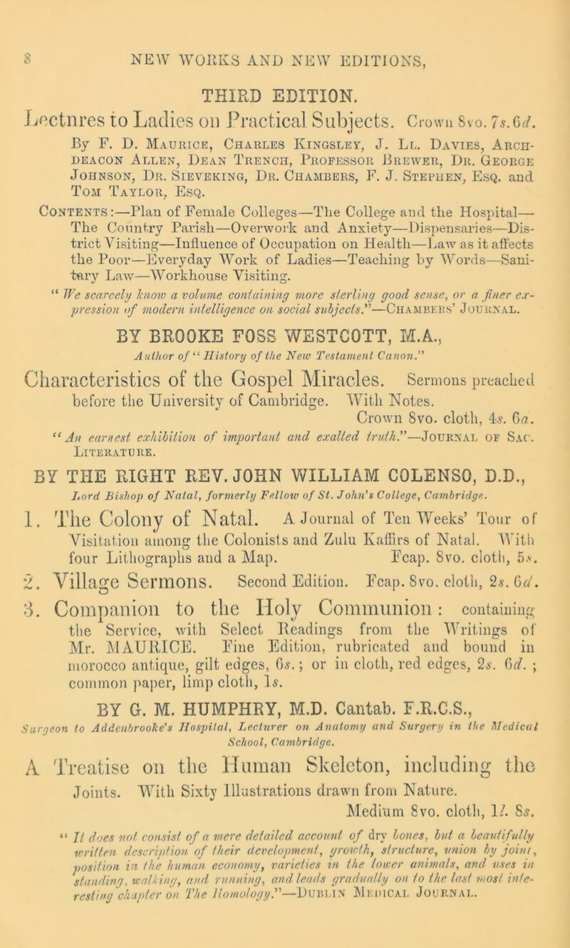 THIRD EDITION. Lectnres to Ladies on Practical Subjects. Crown 8vo. is.6 A By F. D. Maurice, Charles Kingsley, J. Ll. Davies, Arch- deacon Allen, Dean Trench, Professor Brewer, Dr. George Johnson, Dr. Sieveking, Dr. Chambers, F. J. Stephen, Esq. and Tom Taylor, Esq. Contents:—Plan of Female Colleges—The College and the Hospital— The Country Parish—Overwork and Anxiety—Dispensaries—Dis- trict Visiting—Influence of Occupation on Health—Law as it affects the Poor—Everyday Work of Ladies—Teaching by Words—Sani- tary Law—Workhouse Visiting. “ We scarcely know a volume containing more sterling good sense, or a finer ex- pression of modern intelligence on social subjects.”—Chambers’ Journal. BY BROOKE FOSS WESTCOTT, M.A., Author of “ History of the New Testament Canon.” Characteristics of the Gospel Miracles. Sermons preached before the University of Cambridge. With Notes. Crown 8vo. cloth, 4s. £>a. “An earnest, exhibition of important and exalted truth.”—Journal of Sac. Literature. BY THE RIGHT REV. JOHN WILLIAM COLENSO, D.D., Lord Bishop of Natal, formerly Fellow of St. John’s College, Cambridge. 1. The Colony of Natal. A Journal of Ten Weeks’ Tour of Visitation among the Colonists and Zulu Kaffirs of Natal. With four Lithographs and a Map. Fcap. 8vo. cloth, 5a. 2. Village Sermons. Second Edition. Ecap. 8vo. cloth, 2s. del. 3. Companion to the Holy Communion: containing the Service, with Select Readings from the Writings of Mr. MAURICE. Fine Edition, rubricated and bound in morocco antique, gilt edges, Gs.; or in cloth, red edges, 2s. dd. ; common paper, limp cloth, Is. BY G. M. HUMPHRY, M.D. Cantab. F.R.C.S., Surgeon to Addenbroolce’s Hospital, Lecturer on Anatomy and Surgery in the Medical School, Cambridge. A Treatise on the Human Skeleton, including the Joints. With Sixty Illustrations drawn from Nature. Medium 8vo. cloth, 1/. Ss. “ It does not consist of a mere detailed account of dry bones, but a beautifully written description of their development, growth, structure, union by joint, position in the human economy, varieties in the lower animals, and uses in standing, watting, and running, and leads gradually on to the last most inte- resting chapter on The Homology.”—Du bun Medical Journal.