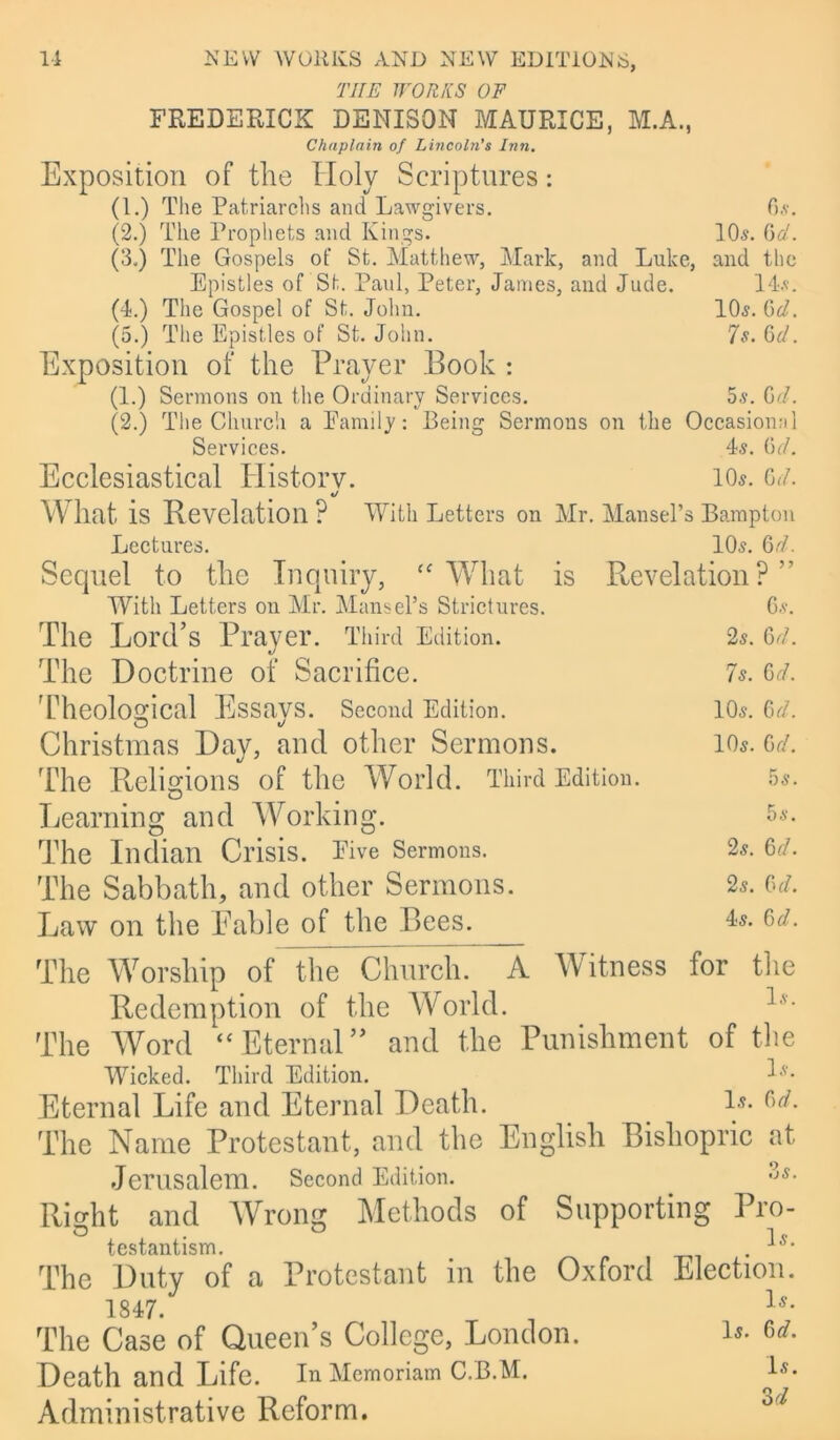 THE WORKS OF FREDERICK DENISON MAURICE, M.A., Chaplain of Lincoln's Inn. Exposition of the Holy Scriptures: (1.) The Patriarchs and Lawgivers. 6*. (2.) The Prophets and Kings. ML. 6d. (3.) The Gospels of St. Matthew, Mark, and Luke, and the Epistles of St. Paul, Peter, James, and Jude. 145. (4.) The Gospel of St. John. ML. Cui. (5.) The Epistles of St.John. 7s. Qd. Exposition of the Prayer Book : (1.) Sermons on the Ordinary Services. 5s. Gd. (2.) The Church a Family: Being Sermons on the Occasional Services. 45. 6c/. Ecclesiastical History. l(L. 6d. * *j What is Revelation P With Letters on Mr. Mansel’s Bampton Lectures. Sequel to the Inquiry, What is With Letters on Mr. Mansel’s Strictures. The Lord’s Prayer. Third Edition. The Doctrine of Sacrifice. Theological Essavs. Second Edition. Christmas Day, and other Sermons. The Religions of the World. Third Edition. Learning and Working. The Indian Crisis. Five Sermons. The Sabbath, and other Sermons. Law on the Fable of the Bees. 105. 6rf. Revelation? ” 65. 25. 6d. 7s. 6 d. 105. 6d. 105. 6d. 5 5. 55. 25. 6 d. 25. Cu/. 45. 6 d. The Worship of the Church. A Witness for the Redemption of the World. lv- The Word “ Eternal ” and the Punishment of the Wicked. Third Edition. ^5. Eternal Life and Eternal Death. ls- The Name Protestant, and the English Bishopric at Jerusalem. Second Edition. :’5. Right and Wrong Methods of Supporting Pro- testantism. ■*0, The Duty of a Protestant in the Oxford Election. 1847. ls- The Case of Queen’s College, London. Is- Death and Life. In Memoriam C.B.M. Is- Administrative Reform. 3 d