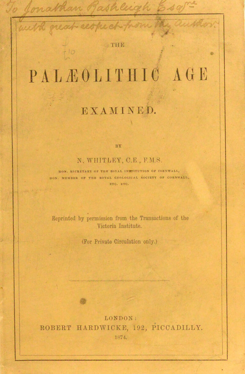 THK PALJlOLITIIie 1 1 |j^ EXAMINED. BY N. WHITJ.EY, C.E., F.^l.S. HON. SFCRETAUY OF TIIR HOVAL INSTITUTION OP CORNWALL, HON. MKMBKR OP TIIR ROYAL CKOLOttICAL SOCIETY OP CORNWALL, RTC. ETC. Reprinted by permission from the Transactions of the Victoria Institute. (For Private Circulation only.) LONDON: 110BP]RT ITARDWICKE, 192, PICCADILLY, 1874.
