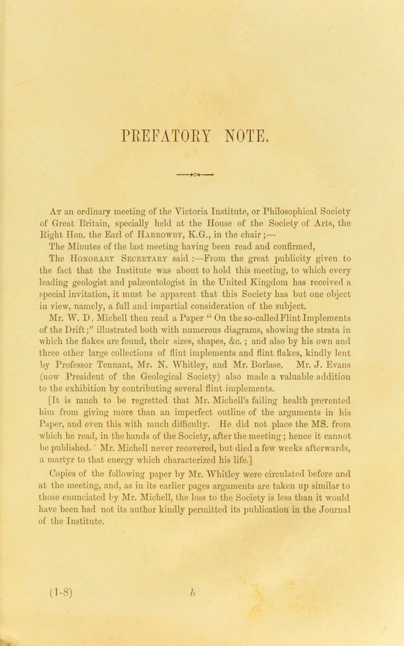 rPiEFATOEY NOTE. At .an ordinary incetln of tho Victoria Institute, or Pliilosophic.al Society of Groat Britain, specially held at the House of tho Society of Arts, tho Right Hon. the Earl of Harrowdy, K.G., in the chfiir;— The Minutes of the last meeting having been read and confirmed. The Honorary Secretary said :—From the great publicity given to the fact that tho Institute was about to hold this meeting, to which every leading geologist and pala>ontologist in the United Kingdom has received a special invitation, it must bo apparent that this Society has but one object in view, namely, a full and impartial consideration of the subject. Mr. W. D. Michell then read a Paper “ On the so-called Flint Implements of the Drift;” illustrated both with numerous diagrams, showing the strata in which the flakes are found, their sizes, shapes, &c.; and also by his own .and three other large collections of flint implements and flint flakes, kindly lent by Professor Tennant, Mr. N. Whitley, and Mr. Borlase. Mr. J. Evans (now President of the Geological Society) also made a v.aluable addition to the exhibition by contributing several flint implements. [It is much to be regretted that Mr. Michell’s failing health prevented him from giving more than an imperfect outline of the arguments in his Paper, and even this with much difficulty. He did not place the MS. from wliicli he read, in the hands of the Society, after the meeting; hence it cannot be published. ‘ Mr. Michell never recovered, but died a few weeks afterwards, a martyr to that energy which characterized his life.] Copies of the following paper by Mr. Whitley were circulated before and at the meeting, and, as in its earlier pages arguments are taken up similar to those enunciated by Mr. Michell, the loss to the Society is less than it would Iiave been had not its author kindly permitted its publication in the Journal of the Institute. (1-8) h