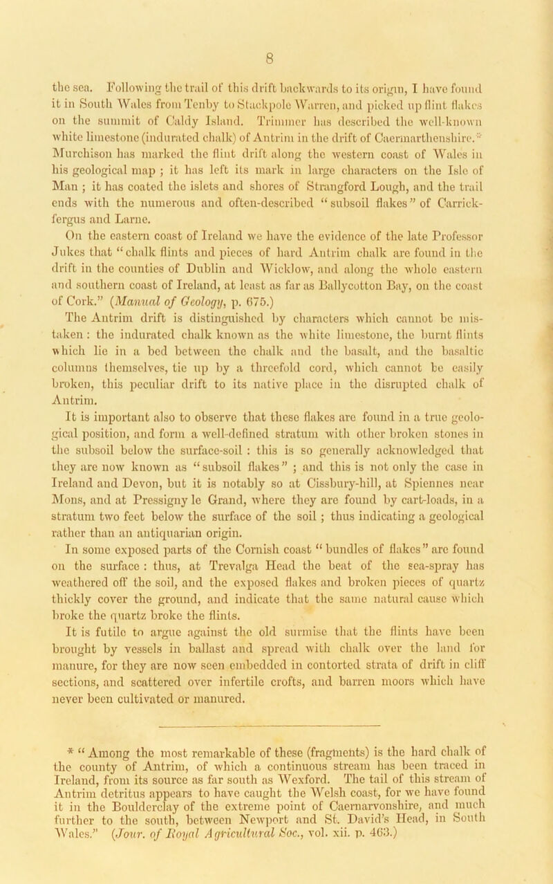 the sea. Following the trail of this drift backwards to its origin, I have found it in South Wales from Tenby toStacUpole Warren, and picked up flint flakes on the summit of Caldy Island. Trimmer has described the well-known white limestone (indurated chalk) of Antrim in the drift of Caerinarthen.shire. “’ Murchison has marked the flint drift along the western coast of Wales in his geological map ; it has left its mark in large characters on the Isle of Man ; it has coated the islets and shores of Strangford Lough, and the trail ends with the numerous and often-described “ subsoil flakes ” of Carrick- fergus and Larne. On the eastern coast of Ireland we have the evidence of the late Professor Jukes that “chalk flints and pieces of hard Antrim chalk are found in the drift in the counties of Dublin and Wicklow, and along the whole eastern and southern coast of Ireland, at least as far as Ballycotton Bay, on the coast of Cork.” (Manual of Geology, p. G75.) The Antrim drift is distinguished by characters which cannot be mis- taken : the indurated chalk known as the white limestone, the burnt flints which lie in a bed between the chalk and the basalt, and the ba.saltic columns themselves, tie up by a threefold cord, which cannot be easily biajken, this peculiar drift to its native place in the disrupted chalk of Antrim. It is important also to observe that these flakes are found in a true geolo- gical position, and form a well-defined stratum with other broken stones in the subsoil below the surface-soil : this is so generally acknowdedged that they arc now known as “ subsoil flakes ” ; and this is not only the case in Ireland and Devon, but it is notably so at Cissbury-hill, at Spiennes near Mons, and at Pressigny Ic Grand, where they are found by cart-loads, in a stratum two feet below the surface of the soil; thus indicating a geological rather than an antiepurian origin. In some e.\poscd parts of the Cornish coast “ bundles of flakes” are found on the surface : thus, at Trevalga Head the beat of the sea-spray has weathered off the soil, and the exposed flakes and broken pieces of rpiartz thickly cover the ground, and indicate that the same natural cause which broke the quartz broke the flints. It is futile to argue against the old surmise that the flints have been brought by vessels in ballast and spread with chalk over the land for manure, for they are now seen embedded in contorted strata of drift in clift' sections, and scattered over infertile crofts, and barren moors which have never been cultivated or manured. * “ Among the most remarkable of these (fragments) is the hard chalk of the county of Antrim, of wdiich a continuous stream has been traced in Ireland, from its source as far south as Wexford. The tail of this stream ot Antrim detritus appears to have caught the Welsh coast, for avc have found it in the Bouldcrclay of the extreme point of Caemarvonshire, and much further to the south, between Newport and St. David’s Head, in South Wales.” (Jour, of Iloyal Agricultural Soc., vol. xii. p. 4G3.)