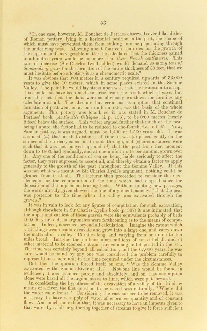 “ III one case, liowcver, M. Boucher do Perthes observed several flat dishes of Eoman pottery, lying in a horizontal position in the peat, the shape of which must have prevented them from sinking into or iienetrating through the underlying peat. Allowing about fourteen centuries for the growth of the superincumbent vegetable matter, he calculated that the thickness gained in a hundred years would bo no more than three French centimetres. This rate of increase (Sir Charles Lyell added) would demand so many tens of thousands of years for the formation of the entire thickness of 30 feet, that we must hesitate before adopting it as a chronometric scale.” It was obvious that 0‘03 metres in a century required upwards of 33,000 years to give the 10 metres, which in some places existed in the Somme Valley. The point he would lay stress upon was, that the hesitation to accept this should not have been made to arise from the result which it gave, but from the fact that the data ivere so obviously worthless for forming any calculation at all. The absolute but erroneous assumption that continual formation of peat went on at one uniform rate, was the basis of the whole argument. This pottery was found, so it was stated in hi. Boucher de Perthes’ bonk {Antic^uites Celliques, ii. p. 135), to be O'CO metres (nearly ‘2 feet) below the surface. This writer argued further that much of the peat being impure, the factor had to be reduced to one-fourth, i.e., to 0'45. Now, Samian potteiy, it was argued, must be 1,400 or 1,50() years old. It was assumed (a) that at that distance of time it wirs (h) placed gently on tlie surface of the turbary so as not to sink through, and (c) circumstances were such that it was not buoyed up, and (d) that the peat from that moment down to 1863, had gradually, and at one uniform rate ])er annum, grown over it. Any one of the conditions of course being liable seriously to affect the factor, they were supposed to accept all, and thereby obtain a factor to apply generally to the growth of the peat throughout the Somme Valley. If this was not what was meant by Sir Charles Lyell’s argument, nothing could be gleaned from it at all. The lecturer then proceeded to consider the next elements for the computation of the time which had elapsed since the deposition of the implement-bearing beds. Without quoting new passages, the words already given showed the line of argument, namely, “ that the peat was posterior to the time when the valley Avas excavated through the gravels.” It Avas in vain to look for any figures of computation for such excavation, although clseAvhere in Sir Charles Lyell’s book (p. 367) it was intimated that the u])per and earliest of these gravels Averc the equivalents probably of beds 1()0,()00 years old, no arguments Avere forthcoming as to the means of compu- tation. Indeed, it seemed beyond all calculation. Imagine the rate at Avhich a trickling stream could excavate and groAV into a large one, and carry doAvn the material of a valley 115 miles long, and varymg from one mile to ten miles broad. Imagine the millions upon millions of tons of chalk and of other material to be scooped out and carried along and deposited in the sea. Tlie time Avas certaudy beyond all calculation, and the 67,000 years, he Avas sure, Avould be found by any one Avho considered the problem carefully to represent but a mere unit in the time required under the circumstances. But then the question forced itself on one, “Was the Somme Valley cxcaA’ated by the Somme Eiver at all ?” Not one line Avould be found in evidence ; it Avas assumed purely and absolutely, and on that assumption alone Avere based all the arguments as to time, Avhich Avere put forwiu'd. In considering the hypothesis of the excavation of a valley of this kind by means of a river, the first f[uestion to be asked Avas naturally, “ Where did the water come from ? ” Considering the vast surfiice to be removed, it Avas necessary to have a supply of AA-ater of enormous <|uantity and of constant floAv. And much more than that, it A\ais necessary to ha\'e an impetus given to that Avater by a fall or gathering together of streams to give it force suflicieiit