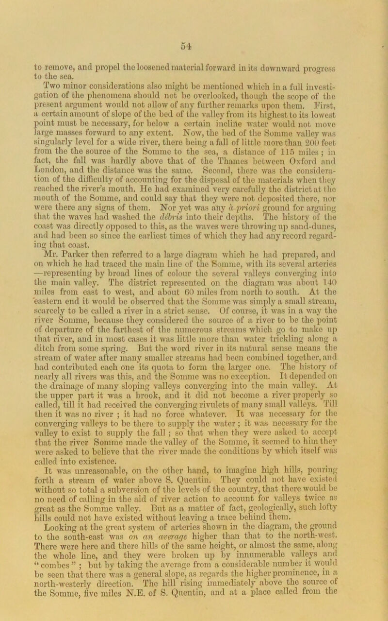 to remove, and propel the loosened material forward in its downward progress to the sea. Two minor considerations also might be mentioned which in a full investi- gation of the phenomena should not be overlooked, though the scope of the present argument wmdd not allow of any further remarks upon them. Tirst, a certain amount of slope of the bed of the valley from its highest to its lowest point must be necessary, for below a certain incline water would not move large masses forward to any extent. Now, the bed of the Somme valley was singularly level for a wide river, there being a fall of little more than 200 feet from the the source of the Somme to the sea, a distance of IIT) miles ; in fact, the fall was hardly above that of the Thames between Oxford and London, and the distance Wiis the same. Second, there was the considera- tion of the difficulty of accounting for the disposal of the materials when they reached the river’s mouth. He had examined very carefully the district at (lie mouth of the Somme, and could say that they were not deposited there, nor were there any signs of them. Nor yet was any h irriori ground for arguing that the waves had washed the cUbns into their depths. The history of the coast was directly opposed to this, as the waves were throwing up sand-dunes, and had been so since the earliest times of which they had any record regard- ing that coast. Mr. Parker then referred to a large diagram which ho had prepared, and on which ho had traced the main line of the Somme, with its several arteries —representing by broad lines of colour the several valleys converging into the main valley. The district represented on the diagram was about 140 miles from east to west, and about GO miles from north to south. At the eastern end it would be observed that the Somme was simply a small stream, scarcely to be called a river in a strict sense. Of course, it was in a way the river Somme, because they considered the source of a river to be the point of departure of the fiirthest of the numerous streams Avhich go to make up that river, and in most cases it was little more than water trickling along a ditch from some spring. But the word river in its natural sense means ilie stream of Avator after many smaller streams had been combined together, and had contributed each one its quota to form the larger one. 'fho history of nearly all rivers Avas this, and the Somme Avas no excejdion. It depended on the drainage of many sloping valleys coiiA'erging into the main valley. At the upper part it Avas a brook, and it did not become a river properly so called, till it had received the converging rivulets of many small valleys. 'I’iU then it Avas no river ; it had no force Avhatever. It Avas necessary for the converging valleys to be there to supply the Avatcr ; it was necessary for the valley to exist to supply the fall ; so that Avhen they Avere asked to accept that the river Somme made theA'allcy of the Somme, it seemed to him they Avere asked to believe that the river made the conditions by Avhich itself Avas called into existence. It Avas unreasonable, on the other hand, to imagine high hills, pouring forth a stream of Avatcr above S. Quentin. They could not have existed without so total a subvereion of the levels of the country, that there Avould be no need of calling in the aid of river action to account for A'allcys tAvicc as great as the Somme valley. But as a matter of fact, geologically, such lofty hills could not have existed Avithout leaving a trace behind them. Looking at the groat system of aiicries shown in the diagram, the ground to the south-east Avas on an average higher than that to the north-Avest. There Avere hero and there hiUs of the same height, or almost the same, along the Avholo line, and they Avere broken up by innumerable A^alleys and “ combes ” ; but l)y taking the average from a considerable number it Avould be seen that there was a general slope, as regards the higher prominence, in a north-Avesterly direction. The hill rising immediately aboA'o the source of the Somme, five miles N.E. of S. Quentin, and at a place called from the