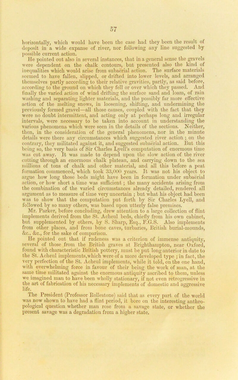 horizon tolly, which would have been the case had they been the result of deposit in a wide expanse of river, nor following any line suggested by possible curi’ent action. He pointed out also in several instances, that ui a general sense the gavels were dependent on the chalk contours, but presented also the kind of inequalities which would arise from subaerial action. The surface materials seemed to have fallen, slipped, or drifted mto lower levels, and arranged themselves partly according to their relative gravities, partl}q as said before, according to the ground on which they fell or over which they passed. And finally the varied action of wind drifting the surface sand and loam, of rain washing and separating lighter materials, and the possibly far more cft’ective action of the melting snows, in loosening, shiftbig, and undermining the previously formed gravel—all those causes, coupled with the fact that they were no doubt intermittent, and acting only at perhaps long and irregular intervals, were necessary to be token into account in understanding the various phenomena which were seen in the details of the sections. Neither, then, in the consideration of the general phenomena, nor in the minute details were there any circumstances which suggested river action ; on the contrary, they militated against it, and suggested subaiu-ial action. But this being so, the very basis of Sir Charles Lycll’s computation of enormous time was cut away. It was marie to depend upon the slow action of the river cutting through an enormous chalk plateau, and carrying down to the sea millions of tons of chalk and other material, and all this before a peat formation commenced, which took 33,000 years. It Wiis not his object to argue how long those beds might have been in formation under subaerial action, or how short a time wivs suflicient; the many accidents arising from the combination of the varied circumstances already detailed, rendered all argument as to measure of time very uncertain ; but what his object had been was to show that the computation put forth by Sir Charles Lyell, and followed by so many others, w.as based upon utterly false premises. hlr. Parker, before concluding, drew attention to a large collection of flint implements derived from the St. Achcul beds, chiefly from his own cabinet, but supplemented by others, by S. Sharp, Esq., F.G.S. Also implements from other places, and from bone caves, turbaries, British burial-mounds, &c., &c., for the sake of comparison. He pointed out that if rudeness was a criterion of immense antiquity, several of those from the British graves at Brighthampton, near Oxford, found with characteristic British pottery, must be put long anterior in date to the St. Acheul implements,which were of a more developed type ; in fact, the very perfection of the St. Acheul implements, while it told, on the one hand, with overwhelming force in favour of their being the work of man, at the same time militated against the enormous antiquity ascribed to them, unless we imagined man to have been wholly stationary, if not even retrogressive in the art of fabrication of his necessary implements of domestic and aggressive life. The President (Professor Rollestone) said that as every part of the world was now shown to have had a flint period, it bore on the interesting anthro- pological question whether man rose from a savage state, or whether the present savage was a degradation from a higher state.