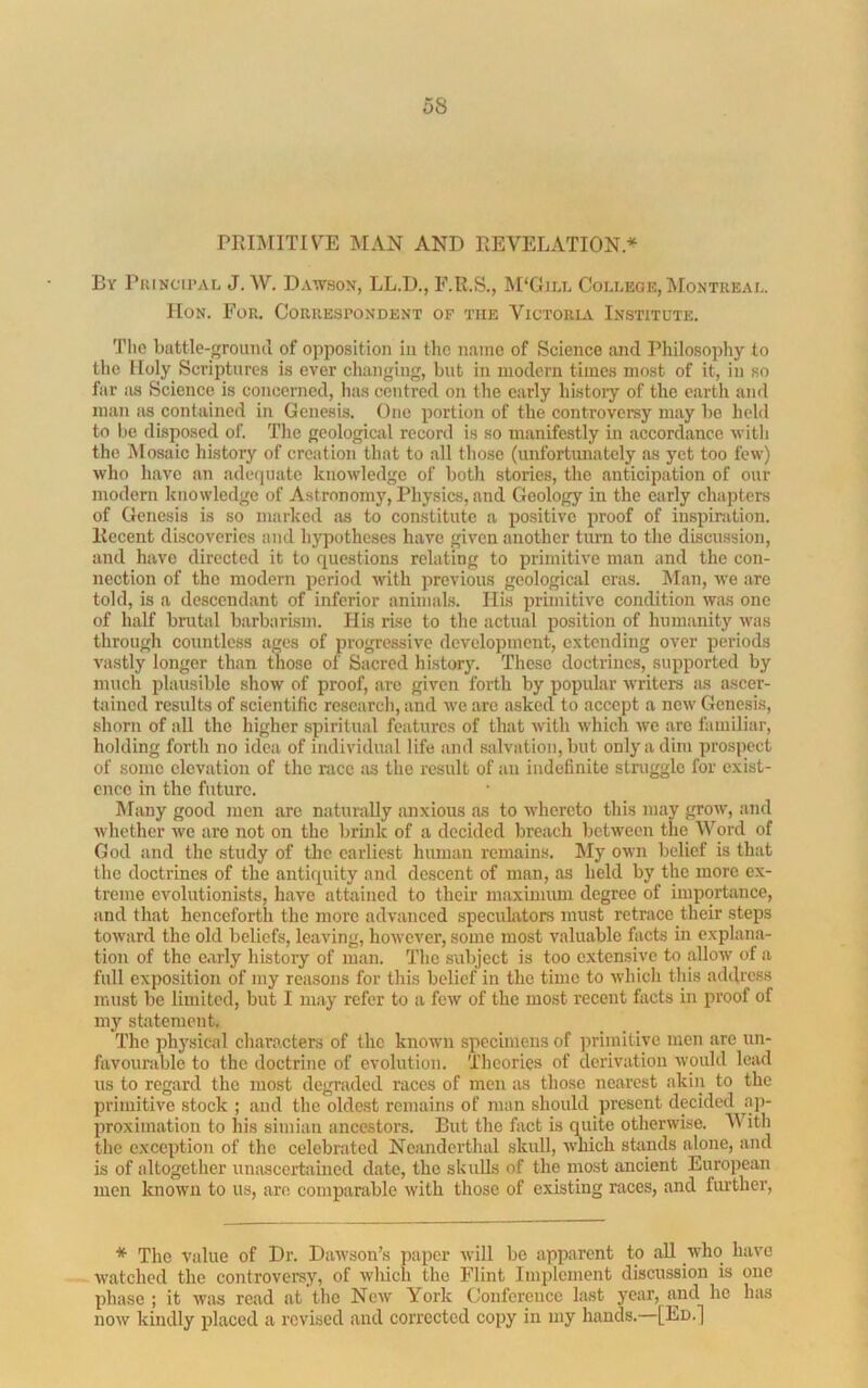 PRIMITIVE MAN AND REVELATION.^^ By PiuNcii'AL J.W. Dawson, LL.D., E.R.S., M'Gim. College, Montreal. Hon. For. Correspondent of the Victoria Institute, Tlio battle-grouiul of opposition in the name of Science and Philosophy to the Holy Scriptures is ever changing, but in modern times most of it, in so far as Science is concerned, lias centred on the early histoiy of the earth and man as contained in Genesis. One portion of the controversy may bo held to be disposed of. The geological record is so manifestly in accordance with the Mosaic history of creation that to all those (unfortunately as yet too few) who have an adequate knowledge of both stories, the anticipation of our modern knowledge of Astronomy, Physics, and Geology in the early chapters of Genesis is so marked as to constitute a positive proof of inspiration. Recent discoveries and hypotheses have given another turn to the discussion, and have directed it to questions relating to primitive man and the con- nection of the modern period ndtli previous geological eras. Man, we are told, is a descendant of inferior animals. His primitive condition was one of half brutal barbarism. His rise to the actual position of humanity was through countless ages of progressive development, extending over periods vastly longer than those of Sacred history. These doctrines, supported by much plausible show of proof, are given forth by popular writers as ascer- tained results of scientific research, and we are asked to accept a new Genesis, shorn of all the higher spiritual features of that with which we are familiar, holding forth no idea of individual life and salvation, but only a dim prospect of some elevation of the race as the result of an indefinite struggle for exist- ence in the future. Many good men are naturally anxious as to whereto this may grow, and whether we are not on the lirink of a decided breach between the Word of God and the study of the earliest human remains. My own belief is that the doctrines of the antiquity and descent of man, as held by the more ex- treme evolutionists, have attained to their maximimi degree of importance, and that henceforth the more advanced speculators must retrace their steps toAvard the old beliefs, leaving, hoAvever, some most valuable facts in explana- tion of the e.arly history of man. The subject is too extensive to alloAV of a full exposition of my reasons for this belief in the time to Avhich this address must be limited, but I may refer to a fcAV of the most recent facts in proof of my statement. The physical characters of the knoAvn specimens of primitive men are un- favourable to the doctrine of evolution. Theories of derivation Avould lead us to regard the most degraded races of men as those nearest akin to the primitive stock ; and the oldest remains of man should present decided ap- proximation to his simian ancestors. But the fact is q^uite otherwise. M'^ith the exception of the celebrated Ncandertlud skull, AA'liich stands alone, and is of altogether uniisccrtained date, the skuUs of the most ancient European men known to us, are comparable Avith those of existing races, and further, * The value of Dr. DaAvson’s jiaper Avill bo apparent to all Avho have Avatched the controversy, of Avhich the Flint Implement discussion is one phase ; it was read at the Ncav York Conference last year, and he has noAv kindly placed a revised and corrected copy in my hands. [Ed.]