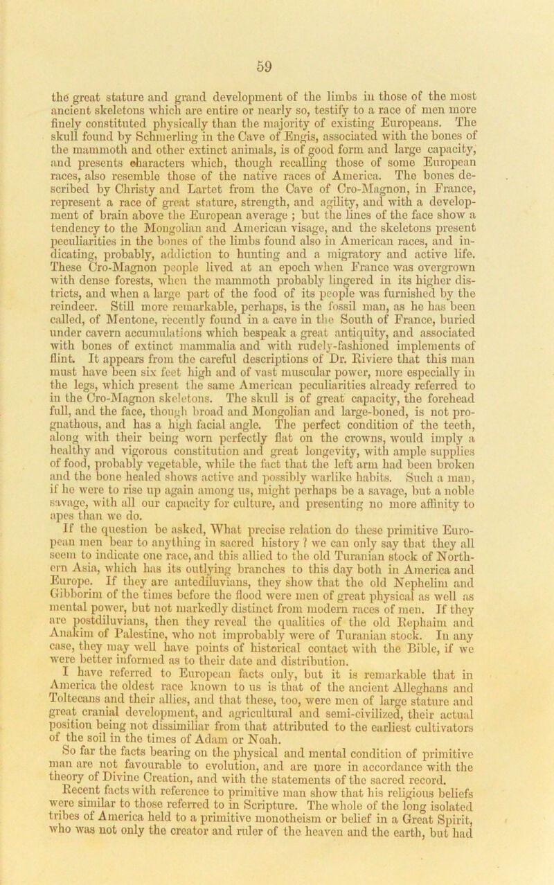 the great stiiture and grand development of the limbs in those of the most ancient skeletons which are entire or nearly so, testify to a race of men more finely constituted physically than the majority of existing Europeans. The skull found by Schmerling in the Cave of Engis, associated with the bones of the mammoth and other extinct animals, is of good form and large capacity, and presents oliaractei-s which, though recallmg those of some European races, also resemble those of the native races of America. The bones de- scribed by Christy and Lartet from the Cave of Cro-Magnon, in France, represent a race of great stature, strength, and agility, and with a develop- ment of brain above tlie European average ; but the lines of the face show a tendency to the Mongolian and American vis.age, and the skeletons present peculiarities in the bones of the limbs found also in American races, and in- dicating, probably, addiction to hunting and a migratory and active life. These Cro-Magnon people lived at an epoch when Franco was overgrown with dense forests, when the mammoth probably lingered in its higher dis- tricts, and when a large part of the food of its people was furnished by the reindeer. Still more remarkable, perhaps, is the fossil man, as he has been called, of Mentone, recently found in a cave in the South of France, buried under cavern accumulations which bespeak a grejit antiquity, and associated with bones of extinct mammalia and with rudely-fashioned implements of flint It appears from the careful descriptions of Dr. Riviere that this man must have been six feet high and of vast muscular power, more especiallj'^ in the legs, which present the same American peculiarities already referred to in the Cro-Magnon skeletons. The skull is of great capacity, the forehead full, and the face, though broad and ^longolian and large-boned, is not pro- gnathous, and has a high facial angle. The perfect condition of the teeth, along with their being worn perfectly flat on the crowns, would imply a healthy and vigorous constitution and great longevity, with ample supplies of food, probably vegetable, while the fact that the left ann had been broken and the bone healed shows active and possibly warlike habits. Such a man, if ho were to rise up again among us, might perhaps bo a savage, but a noble savage, with all our capacity for culture, and presenting no more aflinity to apes than wo do. If the question bo asked. What precise relation do these primitive Euro- pean men bear to anything in sacred history ? we can only say that they all seem to indicate one race, and this allied to the old Turanian stock of North- ern Asia, which has its outlying branches to this day both in America and Europe. If they are antediluvians, they show that the old Nephelim and Gibborim of the times before the flood were men of great physical as well as mental power, but not markedly distinct from modem races of men. If they are postdiluvians, then they reveal the qualities of the old Ilcphaiiu and Anakim of Palestine, who not improbably were of Turanian stock. In any case, they may well have points of historical contact with the Bible, if we were better informed as to their date and distribution. I have referred to European facts only, but it is remarkable that in America the oldest race known to us is that of the ancient Alleghans and Toltecans ;md their allies, and that these, too, were men of large stature and great cranial development, and agricultural and semi-civilized, their actual position being not dissimiliar from that attributed to the earliest cultivators of the soil in the times of Adam or Noah. So far the facts bearing on the physical and mental condition of primitive man are not favourable to evolution, and are more in aecordance with the tiieory of Divine Creation, and with the statements of the sacred record. Recent facts with reference to pruuitive man show that his rcbgious beliefs were sunilar to those referred to in Scripture. The whole of the long isolated tribes of America held to a primitive monotheism or belief in a Great Spirit, who Avas not only the creator and ruler of the heaven and the earth, but liad