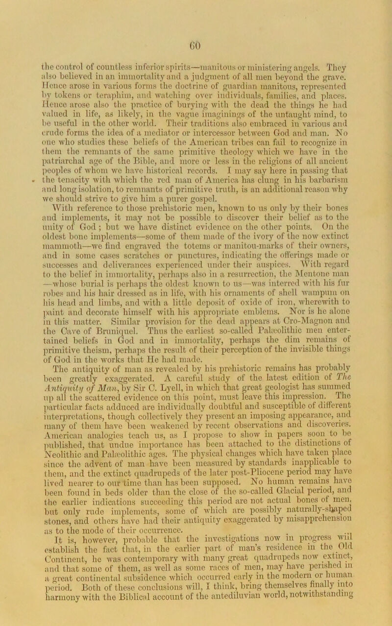 (iO the control of countless inforior spirits—iimiiitous or ministering angels. They also believed in an immortality and ajndgment of all men beyond the grave. Hence arose in various forms the doctrine of guardian manitous, represented by tokens or terajihim, and watching over individuals, families, and places, llenco arose also the pnicticc of burying with the dead the things he had valued in life, as likely, in the vague imaginings of the untaught mind, to be useful in the other world. Their traditions also embraced in various and crude forms the idea of a mediator or intercessor between God and man. No one who studies these beliefs of the American tribes can fail to recognize in them the remnants of the same primitive theology which we have in the patriarchal age of the Bible, and more or less in tlie religions of all ancient peoples of whom we have historical records. I may say here in passing that the tenacity with which the red man of America has clung in his barbarism and long isolation, to remnants of primitive truth, is an additional reason why we should strive to give him a imrer gospel. BTth reference to those prehistoric men, known to us only by their bones and implements, it may not be possible to discover their belief a.s to the unity of God ; but we have distinct evidence on the other points. On the oldest bone implements—some of them made of the ivory of the now extinct mammoth—we find engraved the totems or manitou-inarks of their omier.s, and in some cases scratches or punctures, indicating the offerings made or successes and deliverances experienced under their auspices. With regard to the belief in immortality, perhajis also in a resurrection, the Mentone man —whose burial is i)erhaps the oldest known to us—was inteiTod with his fur robe.s and his hair dressed as in life, with his ornaments of shell wampum on his head and limbs, and with a little deposit of oxide of iron, wherewith to paint and decorate himself with his appro])i'iate emblems. Nor is he alone in this matter. Similar provision for the dead appears at Cro-Magnon and the Cave of Bmnir[uel. Thus the earliest so-called Bakcolithic men enter- tained beliefs in God and in immortality, perhaps the dim remain-s of primitive theism, perhaps the result of their perception of the invisible things of God in the works that He had made. The antiquity of man as revealed by his prehistoric remaiTis has probably been greatly exaggerated. A careful study of the latest edition of The Antiquitu of Man, by Sir C. Lyell, in which that great geologist ha.s summed up all the scattered evidence on this ]ioiut, must leave this impression. ^ The particular facts adduced are individually doubtful and susceptible of ditlerent interpretations, though collectively they present an imposing appearance, and many of them have been Aveakened Ijy recent observations and discoveries. American analogies teach us, as I propose to show in papers soon^ to bo ])ublishod, that undue importance has been attached to the dLstinctions of Neolithic and Baheolithic ages. The physical changes which have taken place since the advent of man have been measured by staiidards inapplicable to them, and the extinct (piadrupcds of the later post-Bliocene period may have lived nearer to our time than has been supposed. No human remains haA'c been found in bods older than the close of the so-called Glacial period, and the earlier indications succeeding this period are not actual bones of men. but only rude implements, some of Avhich are possibly naturally-sliaped stones, and others have had their antiquity exaggerated by misai)prehensiou as to the mode of their occurrence. It is, hoAvever, probable that the investigations noAV in progress wul establish the fact that, in the earlier part of man’s residence in the Ohl Continent, he Avas contemporary Avith many great cpiadrupcds iioav c.xtinct, and that some of them, as avoU as some races of men, may have perished m a great continental subsidence Avhich occurred early in the modern or human period. Both of these conclusions Avill, I think, bring themselves finally mto harmony Avith the Biblical account of the antediluvian Avorld, notAvithstanding