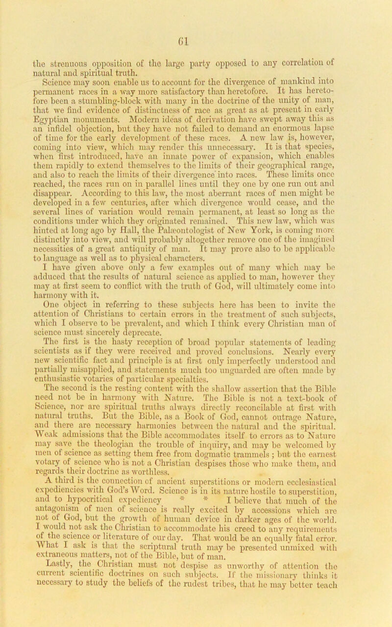the strenuous opposition of the large party opposed to any correlation of natural and spmtual truth. Science may soon enable us to account for the divergence of mankind into penuancnt races in a way more satisfactory than heretofore. It has hereto- fore been a stumbling-block with many in the doctrine of the unity of man, that we find evidence of distmctness of race as great as at present in early Egyptian monuments. Modern ideas of derivation have swept away this as an infidel objection, but they have not failed to demand an enormous lapse of lime for the early development of these races. A new law is, however, commg into view, which may render this unnecessary. It is that species, when first introduced, have an innate power of expansion, which enables them rapidly to extend themselves to the limits of their geographical range, and also to reach tlie limits of their divergence into races. These limits once reached, tlie races run on in parallel lines until they one by one run out and disappear’. According to this law, the most aberrant races of men might be developed in a few centuries, after which divergence would cease, and the several lines of variation would remain permanent, at least so long as the conditions under which they originated remained. This new law, which was hinted at long ago by Hall, the Palaeontologist of New York, is coming more distinctly into view, and will probably altogether remove one of the iniagineil necessities of a great antiquity of man. It may prove also to be applicable to language as well as to physical characters. I have given above only a few examples out of many which may bo adduced that the results of natural science as applied to man, Irowever they may at first seem to conflict with the truth of God, will ultimately come into harmony with it. One object in referring to these subjects here has been to invite the attention of Christians to certain errors in the treatment of such subjects, whicli I observe to be prevalent, and which I think every Christian man of science must sincerely deprecate. The firat is the hasty reception of broad popular statements of leading scientists as if they were received and proved conclusions. Nearly every new scientific fact and principle is at first only imperfectly understood and partially misaiiplied, and stirtements much too unguarded are often made by enthusiastic votaries of particular specialties. The second is the resting content with the shallow assertion that the Bible need not be in harmony with Nature. The Bible is not a te.xt-book of Science, nor are spiritual truths always directly reconcilable at first with natural truths. But the Bible, as a Book of God, cannot outrage Nature, and there are necessary harmonies between the natural and the spiritual. Weak admissions that the Bible accommodates itself to errors as to Nature may save_ the theologian the trouble of inquiry, and may be welcomed liy men of science as setting them free from dogmatic trammels ; but the earnest votary of science who is not a Christian despises those who make them, and regards their doctrine as worthless. A third is the connection of ancient superstitions or modern ecclesiastical expediencies with God’s Word. Science is in its nature hostile to superstition, and to hypocritical expediency * I believe that much of the antagonism of men of science is really excited by accessions which are not of God, but the growth of human device in darker ages of the world. I would not ask the Christian to accommodate his creed to any requirements of the science or literature of our day. That would be an equally fatal error. What I ask is that the scriptural truth may be j)resented unmixed with extraneous matters, not of the Bible, but of man. Lastly, the Christian must not despise as unworthy of attention the current scientific doctrines on such subjects. If the missionary thinks it necessary to study the beliefs of the rudest tribes, that he may better teach